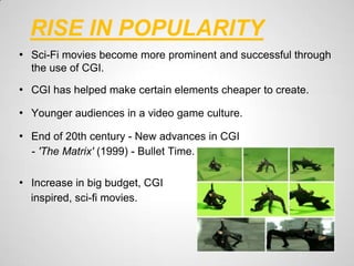 RISE IN POPULARITY
• Sci-Fi movies become more prominent and successful through
  the use of CGI.

• CGI has helped make certain elements cheaper to create.

• Younger audiences in a video game culture.

• End of 20th century - New advances in CGI
  - 'The Matrix' (1999) - Bullet Time.

• Increase in big budget, CGI
  inspired, sci-fi movies.
 