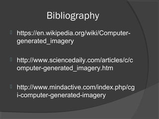 Bibliography
 https://en.wikipedia.org/wiki/Computer-
generated_imagery
 http://www.sciencedaily.com/articles/c/c
omputer-generated_imagery.htm
 http://www.mindactive.com/index.php/cg
i-computer-generated-imagery
 