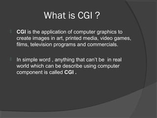 What is CGI ?
 CGI is the application of computer graphics to
create images in art, printed media, video games,
films, television programs and commercials.
 In simple word , anything that can’t be in real
world which can be describe using computer
component is called CGI .
 