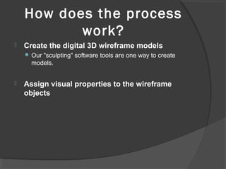 How does the process
work?
 Create the digital 3D wireframe models
 Our "sculpting" software tools are one way to create
models.
 Assign visual properties to the wireframe
objects
 