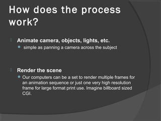 How does the process
work?
 Animate camera, objects, lights, etc.
 simple as panning a camera across the subject
 Render the scene
 Our computers can be a set to render multiple frames for
an animation sequence or just one very high resolution
frame for large format print use. Imagine billboard sized
CGI.
 