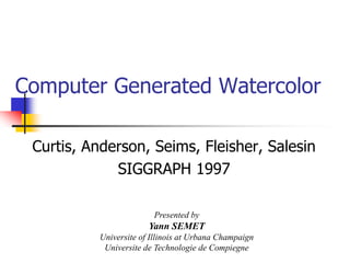 Computer Generated Watercolor

 Curtis, Anderson, Seims, Fleisher, Salesin
             SIGGRAPH 1997

                         Presented by
                        Yann SEMET
           Universite of Illinois at Urbana Champaign
            Universite de Technologie de Compiegne
 