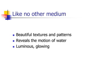 Like no other medium


   Beautiful textures and patterns
   Reveals the motion of water
   Luminous, glowing
 