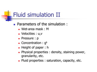 Fluid simulation II
   Parameters of the simulation :
       Wet-area mask : M
       Velocities : u,v
       Pressure : p
       Concentration : gk
       Height of paper : h
       Physical properties : density, staining power,
        granularity, etc.
       Fluid properties : saturation, capacity, etc.
 