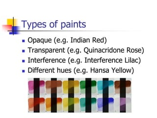 Types of paints
   Opaque (e.g. Indian Red)
   Transparent (e.g. Quinacridone Rose)
   Interference (e.g. Interference Lilac)
   Different hues (e.g. Hansa Yellow)
 