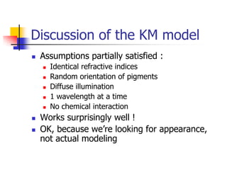 Discussion of the KM model
   Assumptions partially satisfied :
       Identical refractive indices
       Random orientation of pigments
       Diffuse illumination
       1 wavelength at a time
       No chemical interaction
   Works surprisingly well !
   OK, because we’re looking for appearance,
    not actual modeling
 