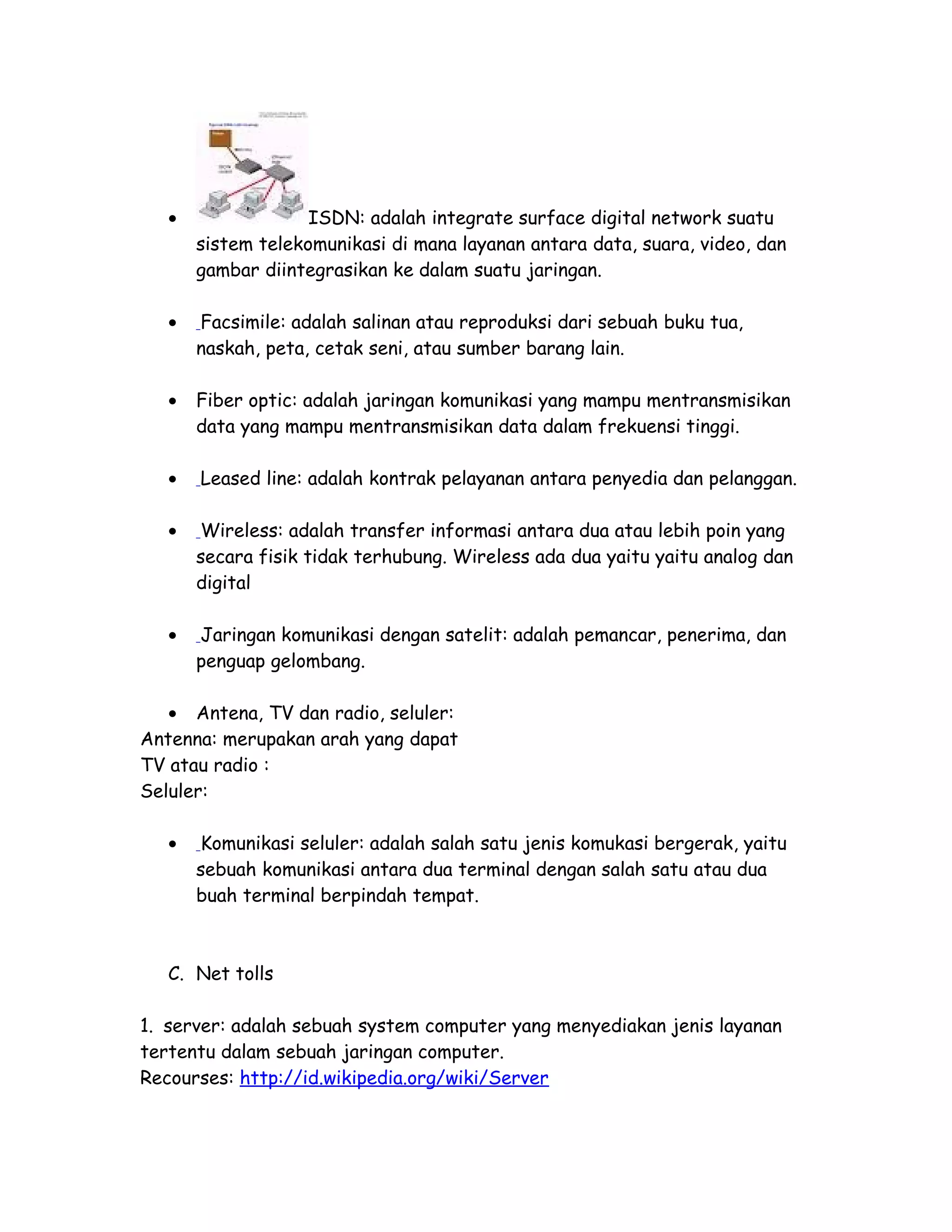 • ISDN: adalah integrate surface digital network suatu
sistem telekomunikasi di mana layanan antara data, suara, video, dan
gambar diintegrasikan ke dalam suatu jaringan.
• Facsimile: adalah salinan atau reproduksi dari sebuah buku tua,
naskah, peta, cetak seni, atau sumber barang lain.
• Fiber optic: adalah jaringan komunikasi yang mampu mentransmisikan
data yang mampu mentransmisikan data dalam frekuensi tinggi.
• Leased line: adalah kontrak pelayanan antara penyedia dan pelanggan.
• Wireless: adalah transfer informasi antara dua atau lebih poin yang
secara fisik tidak terhubung. Wireless ada dua yaitu yaitu analog dan
digital
• Jaringan komunikasi dengan satelit: adalah pemancar, penerima, dan
penguap gelombang.
• Antena, TV dan radio, seluler:
Antenna: merupakan arah yang dapat
TV atau radio :
Seluler:
• Komunikasi seluler: adalah salah satu jenis komukasi bergerak, yaitu
sebuah komunikasi antara dua terminal dengan salah satu atau dua
buah terminal berpindah tempat.
C. Net tolls
1. server: adalah sebuah system computer yang menyediakan jenis layanan
tertentu dalam sebuah jaringan computer.
Recourses: http://id.wikipedia.org/wiki/Server
 