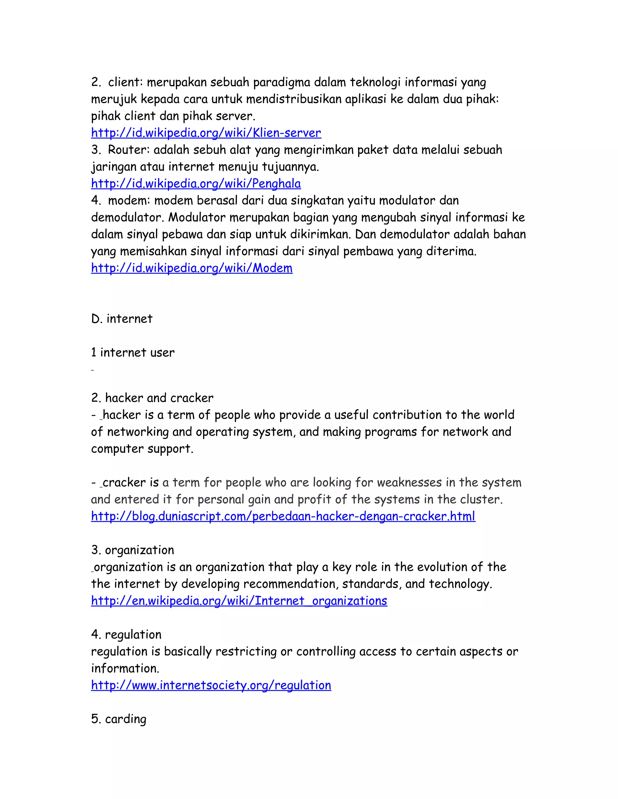 2. client: merupakan sebuah paradigma dalam teknologi informasi yang
merujuk kepada cara untuk mendistribusikan aplikasi ke dalam dua pihak:
pihak client dan pihak server.
http://id.wikipedia.org/wiki/Klien-server
3. Router: adalah sebuh alat yang mengirimkan paket data melalui sebuah
jaringan atau internet menuju tujuannya.
http://id.wikipedia.org/wiki/Penghala
4. modem: modem berasal dari dua singkatan yaitu modulator dan
demodulator. Modulator merupakan bagian yang mengubah sinyal informasi ke
dalam sinyal pebawa dan siap untuk dikirimkan. Dan demodulator adalah bahan
yang memisahkan sinyal informasi dari sinyal pembawa yang diterima.
http://id.wikipedia.org/wiki/Modem
D. internet
1 internet user
2. hacker and cracker
- hacker is a term of people who provide a useful contribution to the world
of networking and operating system, and making programs for network and
computer support.
- cracker is a term for people who are looking for weaknesses in the system
and entered it for personal gain and profit of the systems in the cluster.
http://blog.duniascript.com/perbedaan-hacker-dengan-cracker.html
3. organization
organization is an organization that play a key role in the evolution of the
the internet by developing recommendation, standards, and technology.
http://en.wikipedia.org/wiki/Internet_organizations
4. regulation
regulation is basically restricting or controlling access to certain aspects or
information.
http://www.internetsociety.org/regulation
5. carding
 