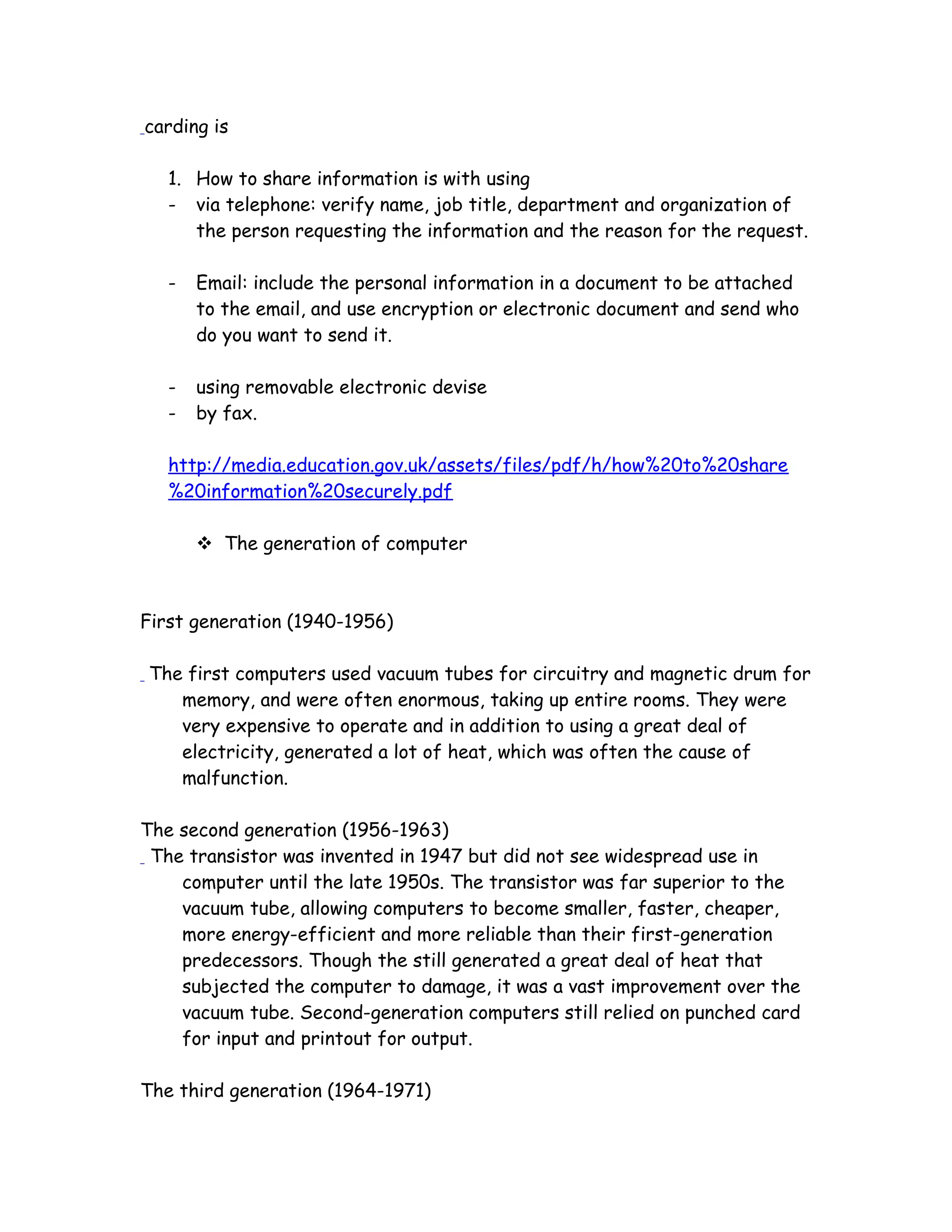 carding is
1. How to share information is with using
- via telephone: verify name, job title, department and organization of
the person requesting the information and the reason for the request.
- Email: include the personal information in a document to be attached
to the email, and use encryption or electronic document and send who
do you want to send it.
- using removable electronic devise
- by fax.
http://media.education.gov.uk/assets/files/pdf/h/how%20to%20share
%20information%20securely.pdf
 The generation of computer
First generation (1940-1956)
The first computers used vacuum tubes for circuitry and magnetic drum for
memory, and were often enormous, taking up entire rooms. They were
very expensive to operate and in addition to using a great deal of
electricity, generated a lot of heat, which was often the cause of
malfunction.
The second generation (1956-1963)
The transistor was invented in 1947 but did not see widespread use in
computer until the late 1950s. The transistor was far superior to the
vacuum tube, allowing computers to become smaller, faster, cheaper,
more energy-efficient and more reliable than their first-generation
predecessors. Though the still generated a great deal of heat that
subjected the computer to damage, it was a vast improvement over the
vacuum tube. Second-generation computers still relied on punched card
for input and printout for output.
The third generation (1964-1971)
 