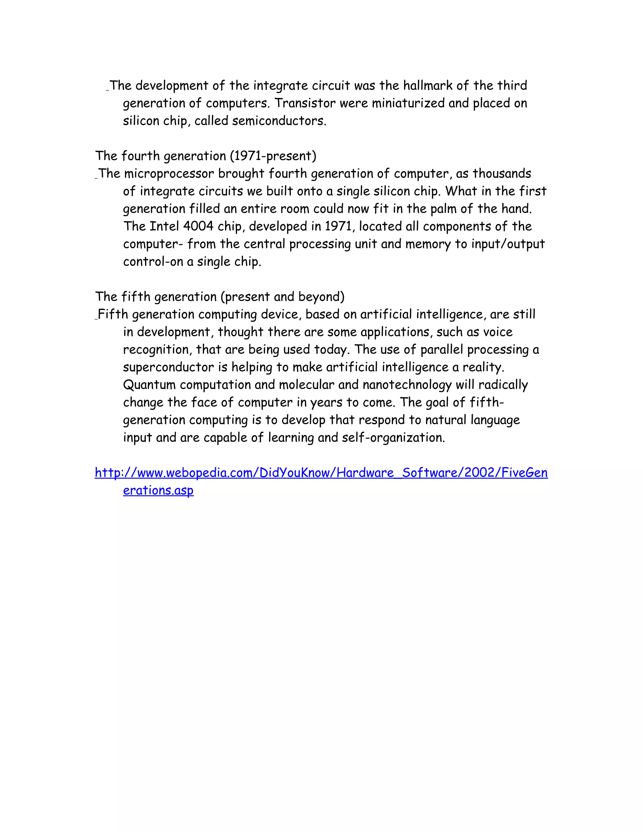 The development of the integrate circuit was the hallmark of the third
generation of computers. Transistor were miniaturized and placed on
silicon chip, called semiconductors.
The fourth generation (1971-present)
The microprocessor brought fourth generation of computer, as thousands
of integrate circuits we built onto a single silicon chip. What in the first
generation filled an entire room could now fit in the palm of the hand.
The Intel 4004 chip, developed in 1971, located all components of the
computer- from the central processing unit and memory to input/output
control-on a single chip.
The fifth generation (present and beyond)
Fifth generation computing device, based on artificial intelligence, are still
in development, thought there are some applications, such as voice
recognition, that are being used today. The use of parallel processing a
superconductor is helping to make artificial intelligence a reality.
Quantum computation and molecular and nanotechnology will radically
change the face of computer in years to come. The goal of fifth-
generation computing is to develop that respond to natural language
input and are capable of learning and self-organization.
http://www.webopedia.com/DidYouKnow/Hardware_Software/2002/FiveGen
erations.asp
 