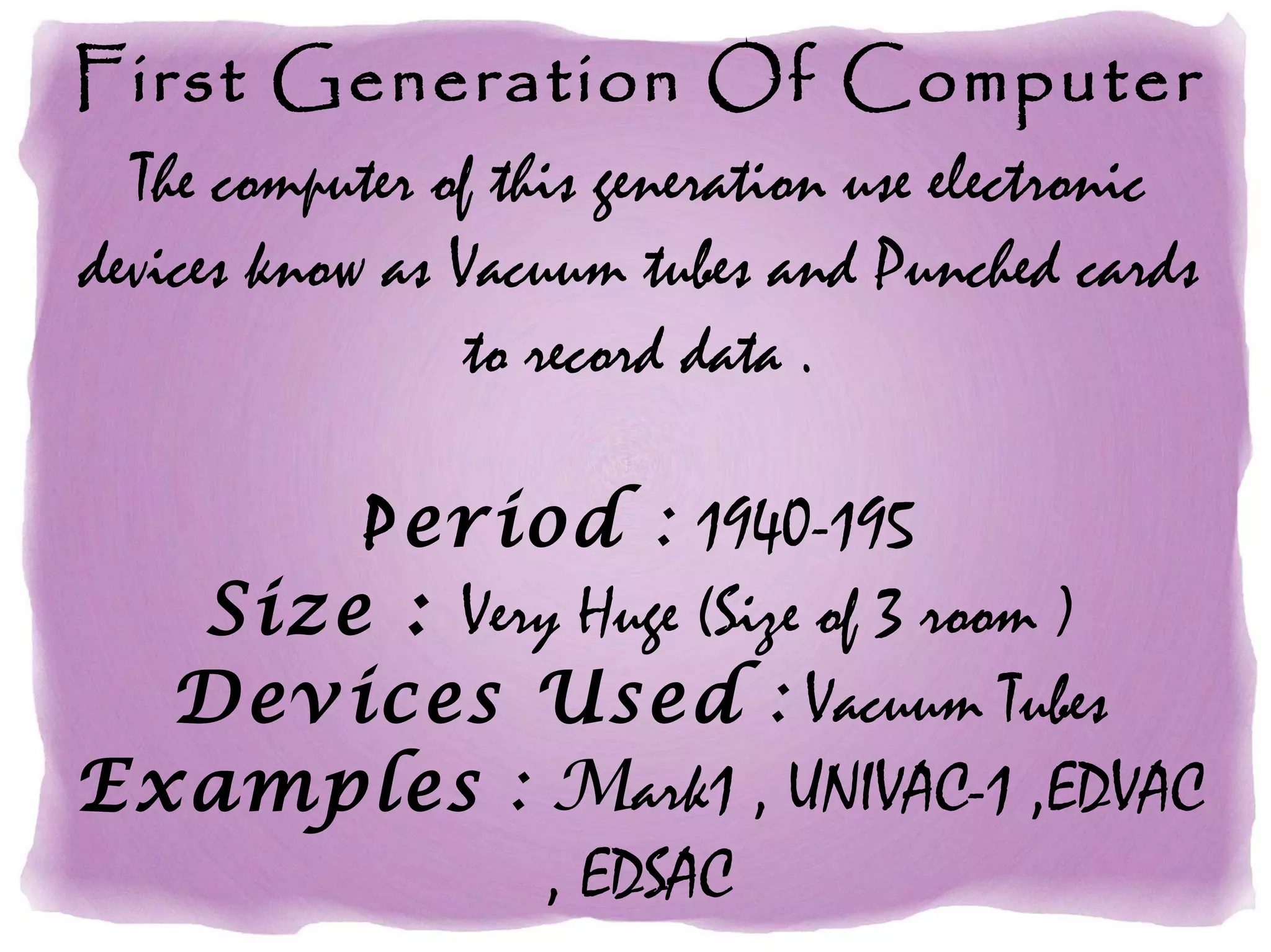First Generation Of Computer
The computer of this generation use electronic
devices know as Vacuum tubes and Punched cards
to record data .
Period : 1940-195
Size : Very Huge (Size of 3 room )
Devices Used : Vacuum Tubes
Examples : Mark1 , UNIVAC-1 ,EDVAC
, EDSAC
 