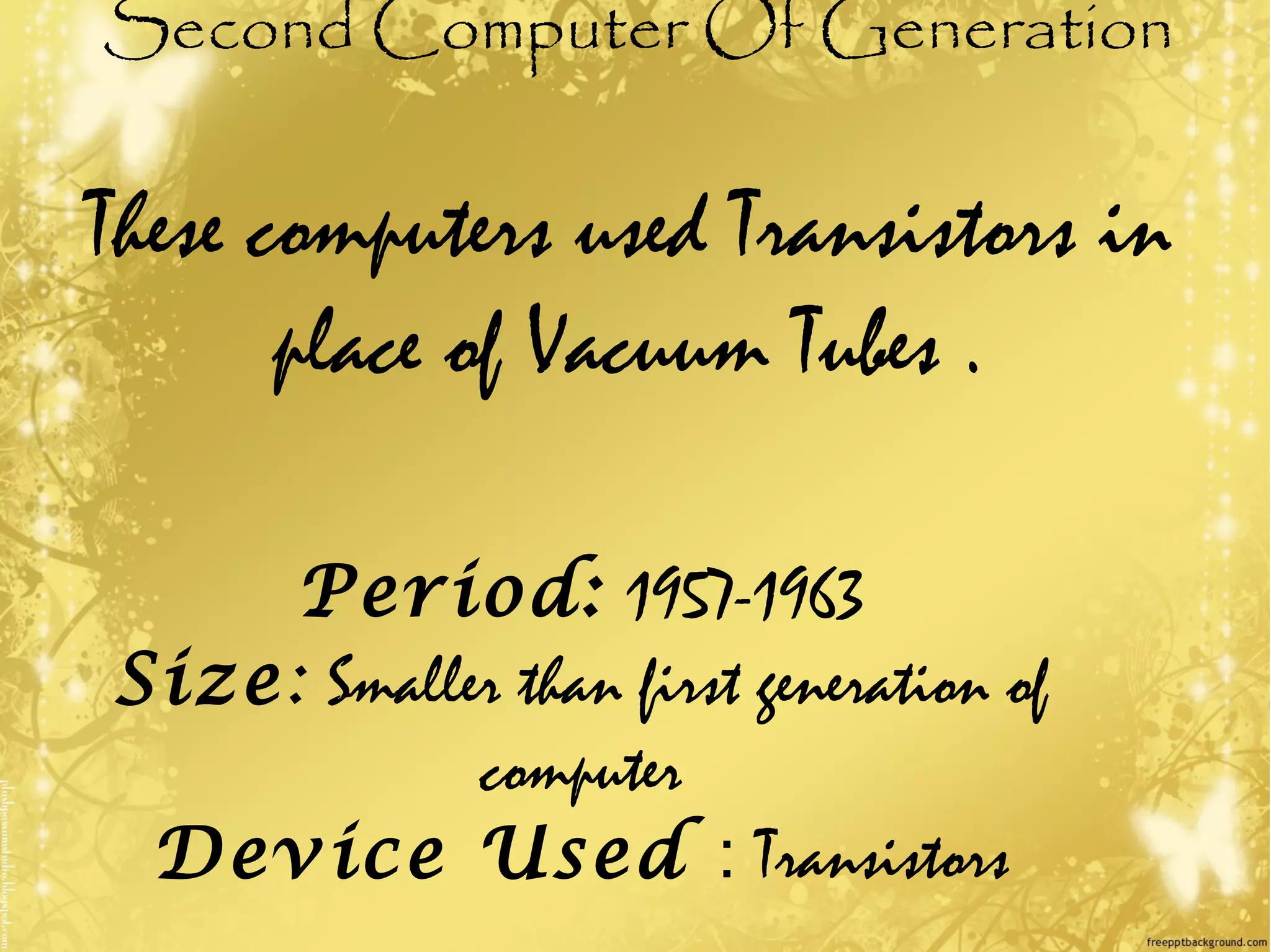 Second Computer Of Generation
These computers used Transistors in
place of Vacuum Tubes .
Period: 1957-1963
Size: Smaller than first generation of
computer
Device Used : Transistors
 