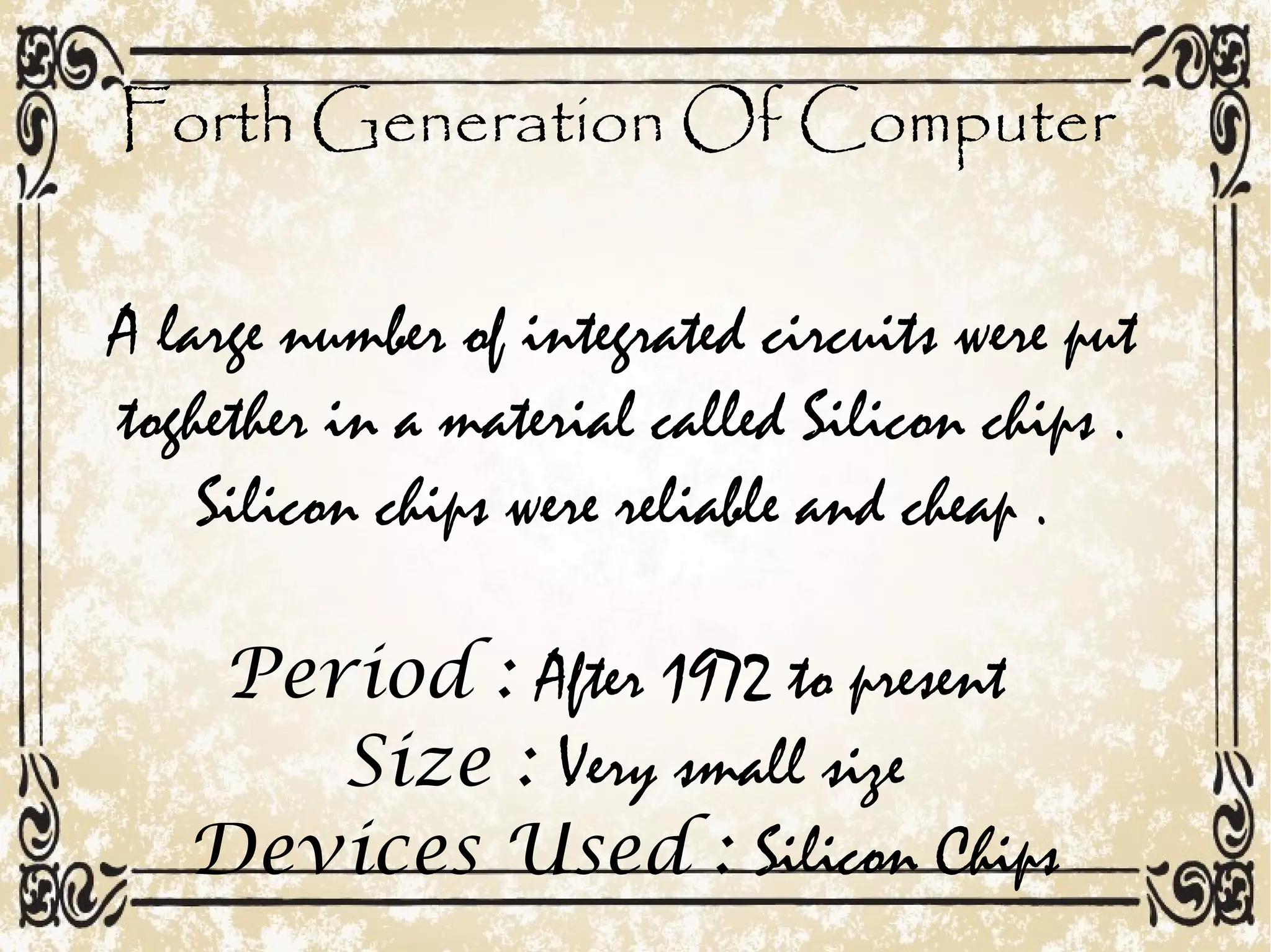 Forth Generation Of Computer
A large number of integrated circuits were put
toghether in a material called Silicon chips .
Silicon chips were reliable and cheap .
Period : After 1972 to present
Size : Very small size
Devices Used : Silicon Chips
 