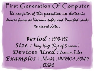 First Generation Of Computer
The computer of this generation use electronic
devices know as Vacuum tubes and Punched cards
to record data .
Period : 1940-195
Size : Very Huge (Size of 3 room )
Devices Used : Vacuum Tubes
Examples : Mark1 , UNIVAC-1 ,EDVAC
, EDSAC
 