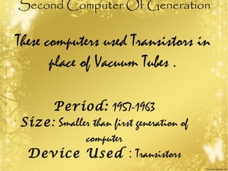 Second Computer Of Generation
These computers used Transistors in
place of Vacuum Tubes .
Period: 1957-1963
Size: Smaller than first generation of
computer
Device Used : Transistors
 