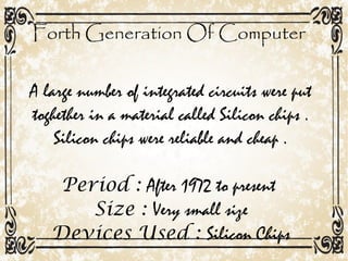 Forth Generation Of Computer
A large number of integrated circuits were put
toghether in a material called Silicon chips .
Silicon chips were reliable and cheap .
Period : After 1972 to present
Size : Very small size
Devices Used : Silicon Chips
 