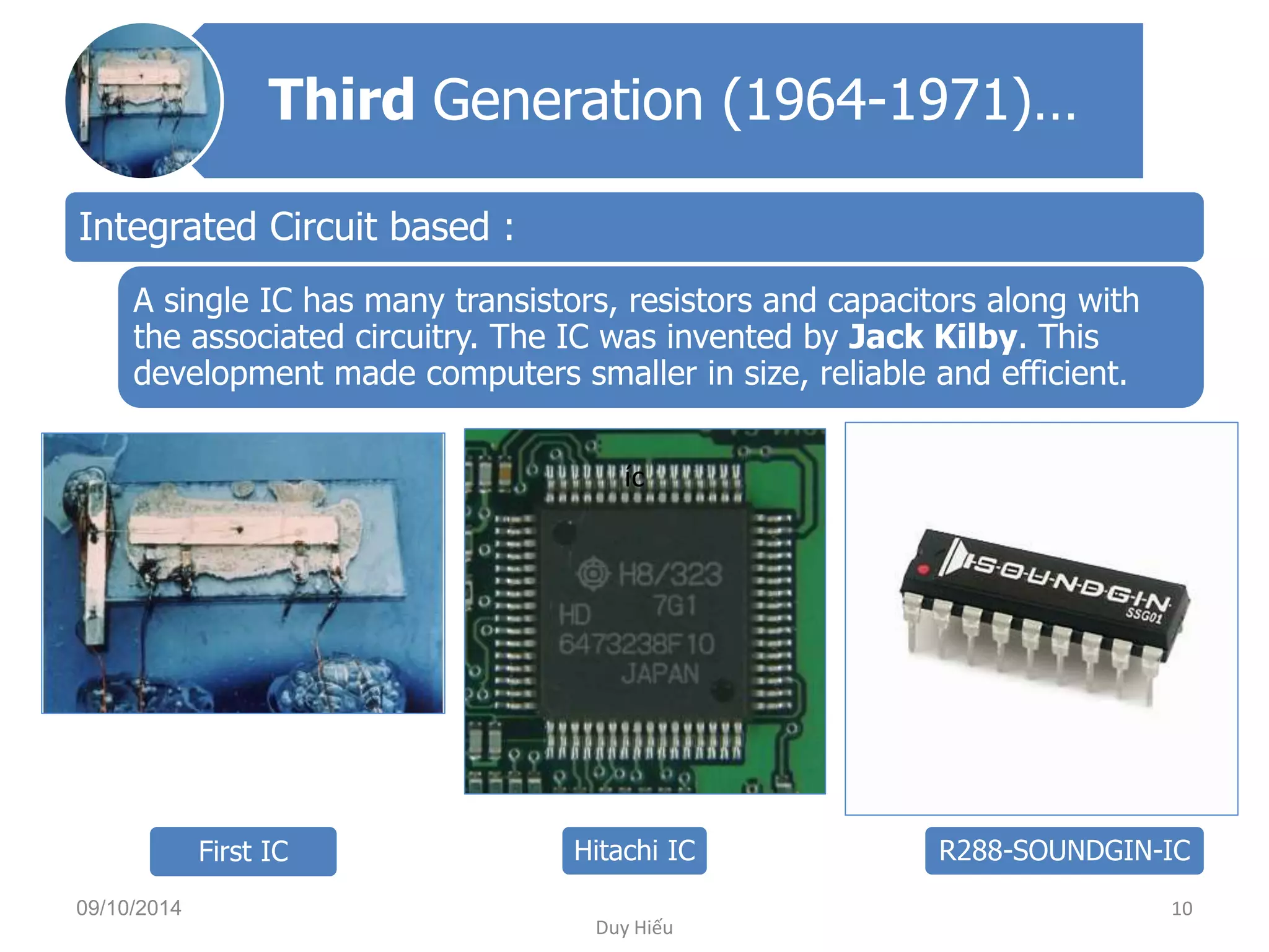 Third Generation (1964-1971)… 
Integrated Circuit based : 
A single IC has many transistors, resistors and capacitors along with 
the associated circuitry. The IC was invented by Jack Kilby. This 
development made computers smaller in size, reliable and efficient. 
íc 
First IC Hitachi IC R288-SOUNDGIN-IC 
09/10/2014 10 
Duy Hiếu 
 
