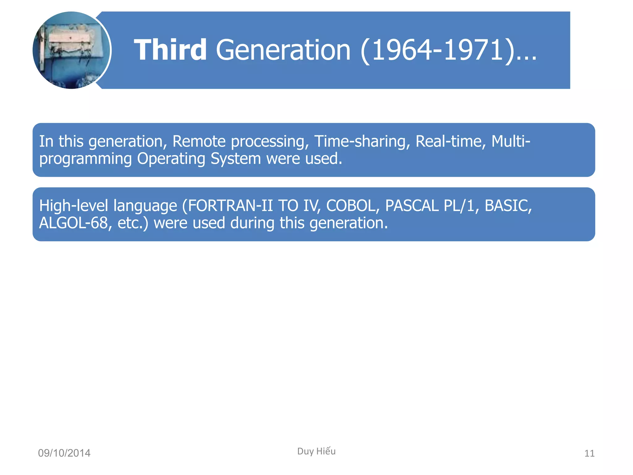 Third Generation (1964-1971)… 
In this generation, Remote processing, Time-sharing, Real-time, Multi-programming 
Operating System were used. 
High-level language (FORTRAN-II TO IV, COBOL, PASCAL PL/1, BASIC, 
ALGOL-68, etc.) were used during this generation. 
09/10/2014 Duy Hiếu 11 
 