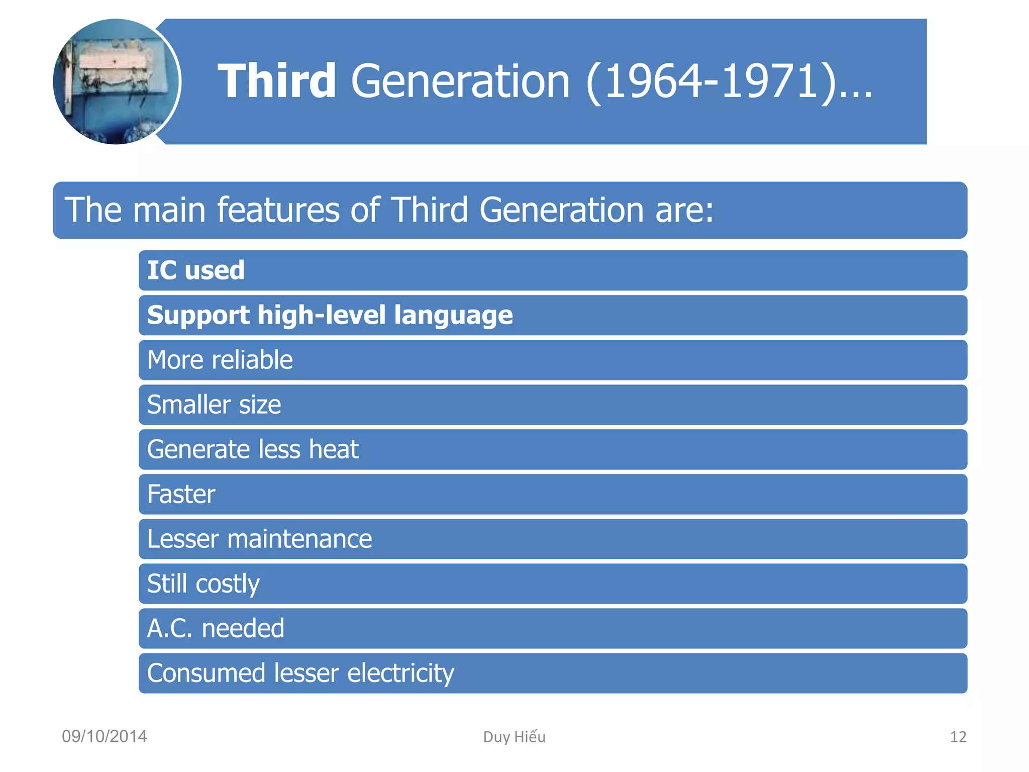 Third Generation (1964-1971)… 
The main features of Third Generation are: 
IC used 
Support high-level language 
More reliable 
Smaller size 
Generate less heat 
Faster 
Lesser maintenance 
Still costly 
A.C. needed 
Consumed lesser electricity 
09/10/2014 Duy Hiếu 12 
 