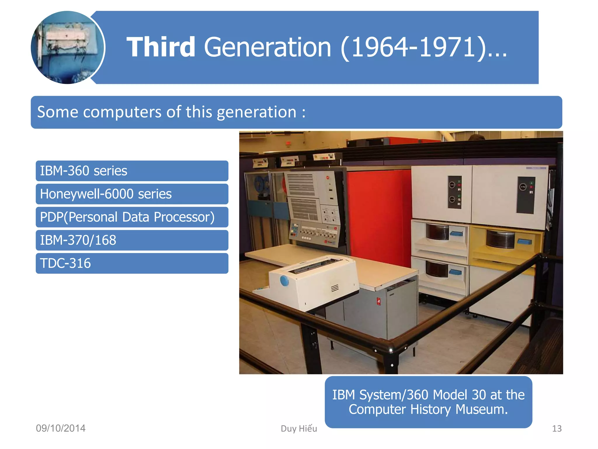 Third Generation (1964-1971)… 
Some computers of this generation : 
IBM-360 series 
Honeywell-6000 series 
PDP(Personal Data Processor) 
IBM-370/168 
TDC-316 
IBM System/360 Model 30 at the 
Computer History Museum. 
09/10/2014 Duy Hiếu 13 
 