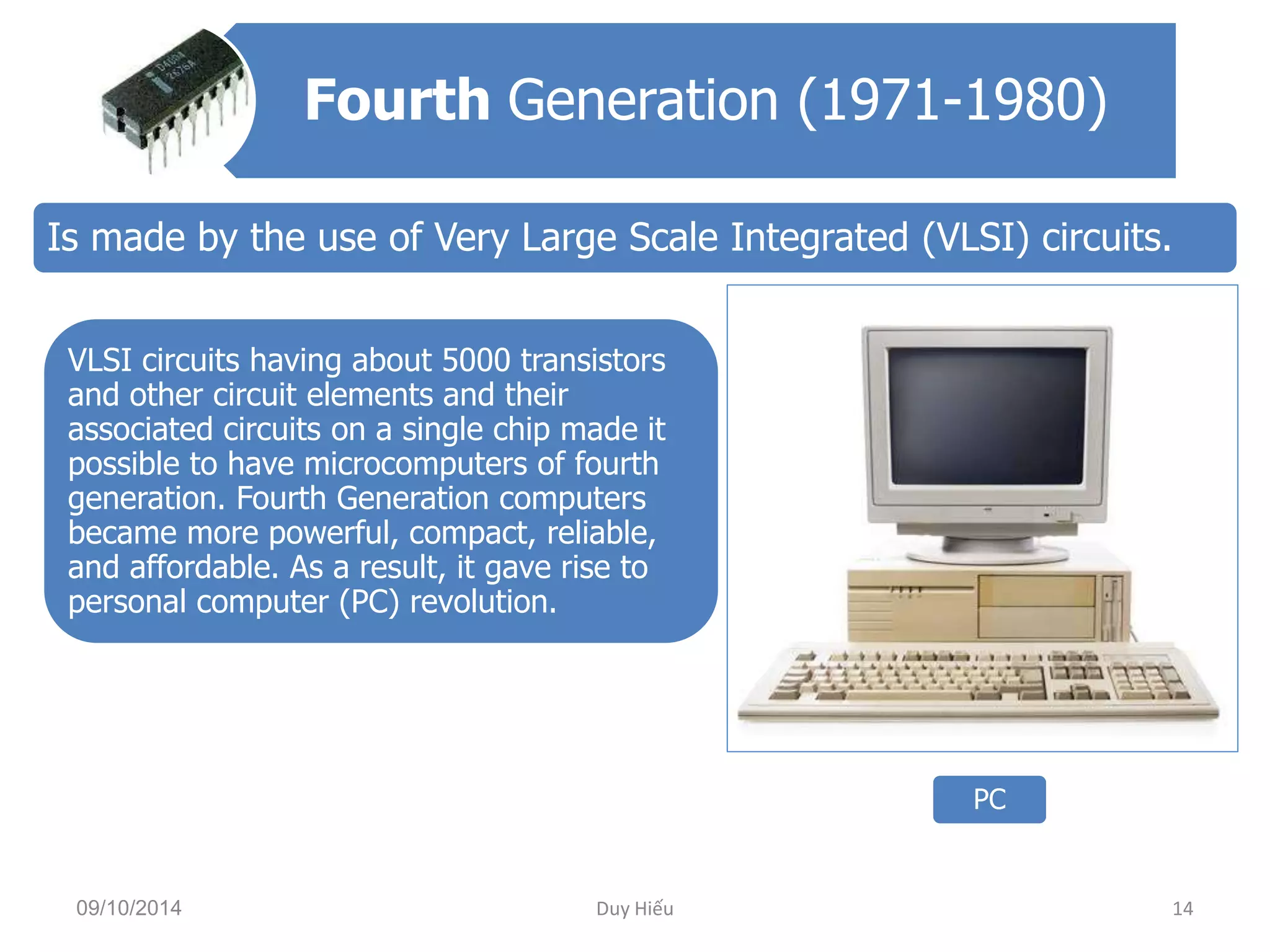 Fourth Generation (1971-1980) 
Is made by the use of Very Large Scale Integrated (VLSI) circuits. 
VLSI circuits having about 5000 transistors 
and other circuit elements and their 
associated circuits on a single chip made it 
possible to have microcomputers of fourth 
generation. Fourth Generation computers 
became more powerful, compact, reliable, 
and affordable. As a result, it gave rise to 
personal computer (PC) revolution. 
PC 
09/10/2014 Duy Hiếu 14 
 