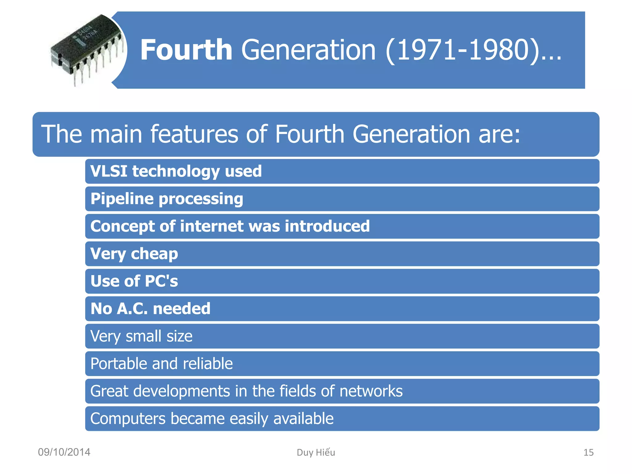 Fourth Generation (1971-1980)… 
The main features of Fourth Generation are: 
VLSI technology used 
Pipeline processing 
Concept of internet was introduced 
Very cheap 
Use of PC's 
No A.C. needed 
Very small size 
Portable and reliable 
Great developments in the fields of networks 
Computers became easily available 
09/10/2014 Duy Hiếu 15 
 