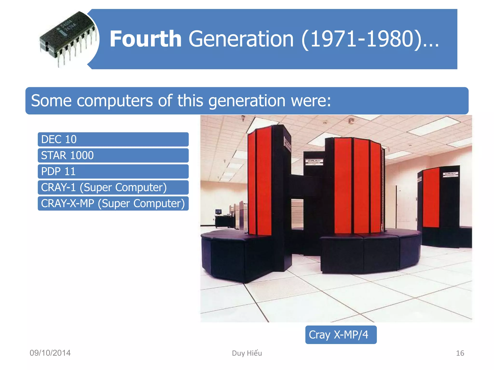 Fourth Generation (1971-1980)… 
Some computers of this generation were: 
DEC 10 
STAR 1000 
PDP 11 
CRAY-1 (Super Computer) 
CRAY-X-MP (Super Computer) 
Cray X-MP/4 
09/10/2014 Duy Hiếu 16 
 