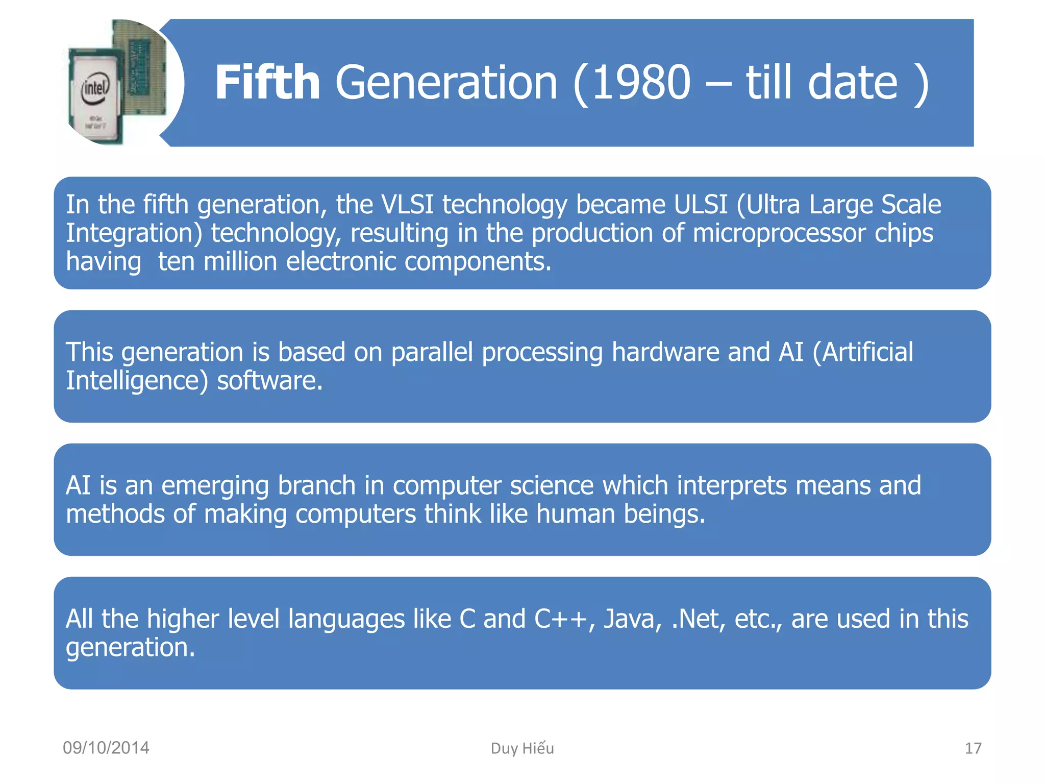 Fifth Generation (1980 – till date ) 
In the fifth generation, the VLSI technology became ULSI (Ultra Large Scale 
Integration) technology, resulting in the production of microprocessor chips 
having ten million electronic components. 
This generation is based on parallel processing hardware and AI (Artificial 
Intelligence) software. 
AI is an emerging branch in computer science which interprets means and 
methods of making computers think like human beings. 
All the higher level languages like C and C++, Java, .Net, etc., are used in this 
generation. 
09/10/2014 Duy Hiếu 17 
 