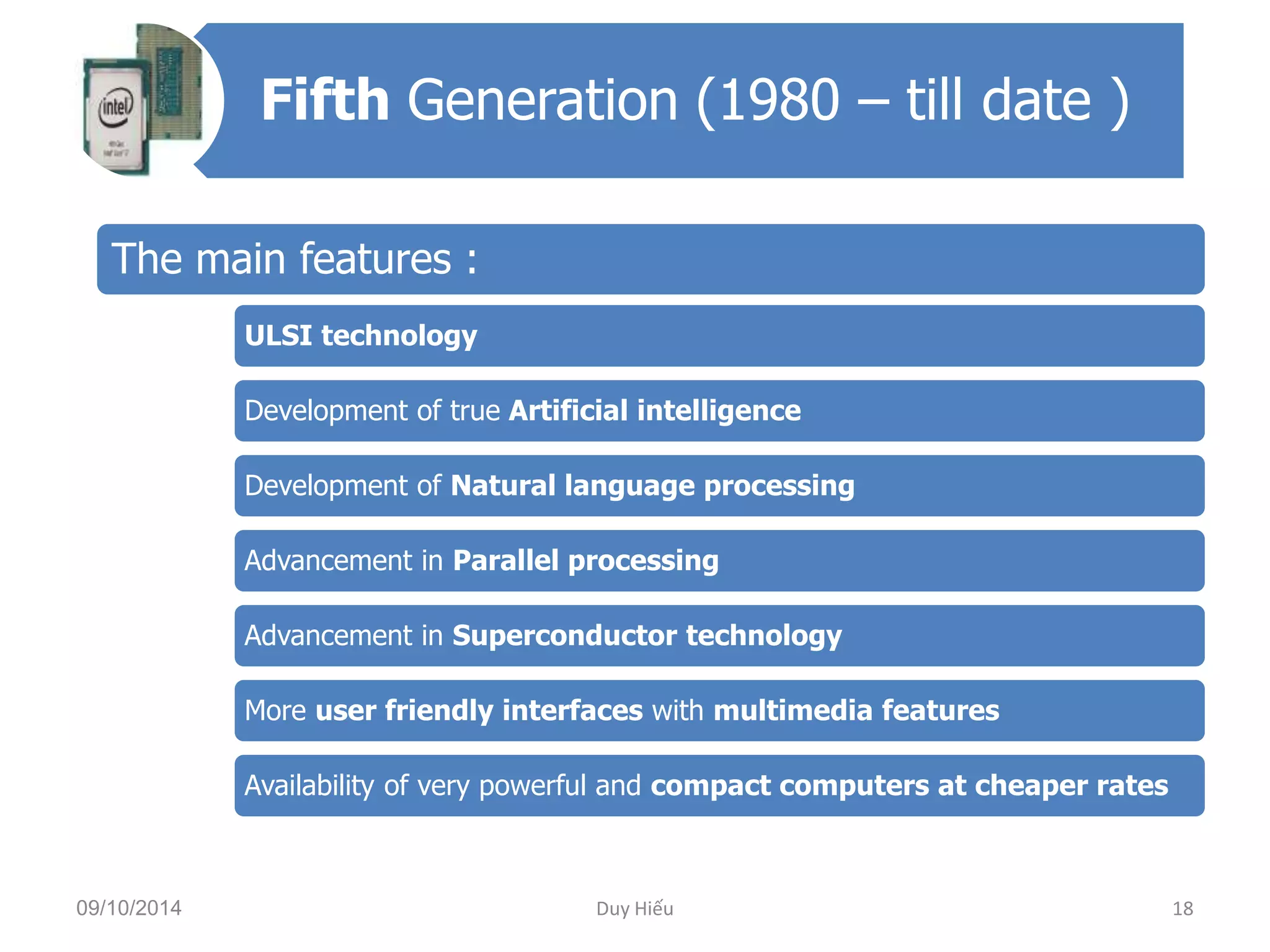Fifth Generation (1980 – till date ) 
The main features : 
ULSI technology 
Development of true Artificial intelligence 
Development of Natural language processing 
Advancement in Parallel processing 
Advancement in Superconductor technology 
More user friendly interfaces with multimedia features 
Availability of very powerful and compact computers at cheaper rates 
09/10/2014 Duy Hiếu 18 
 
