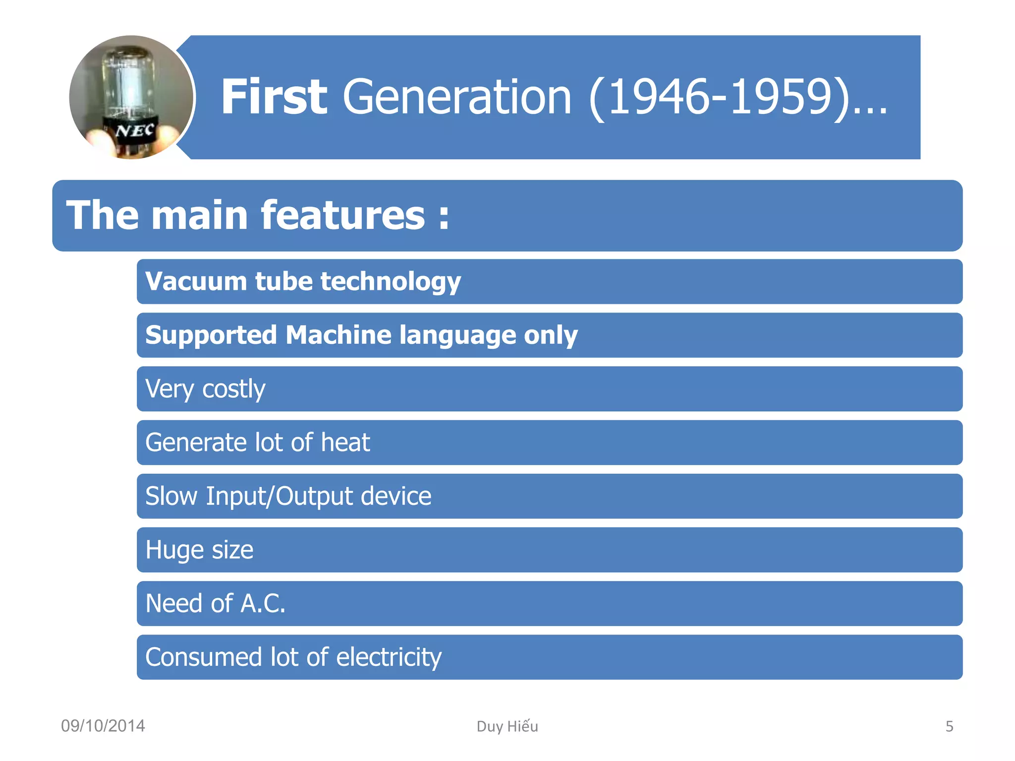 First Generation (1946-1959)… 
The main features : 
Vacuum tube technology 
Supported Machine language only 
Very costly 
Generate lot of heat 
Slow Input/Output device 
Huge size 
Need of A.C. 
Consumed lot of electricity 
09/10/2014 Duy Hiếu 5 
 