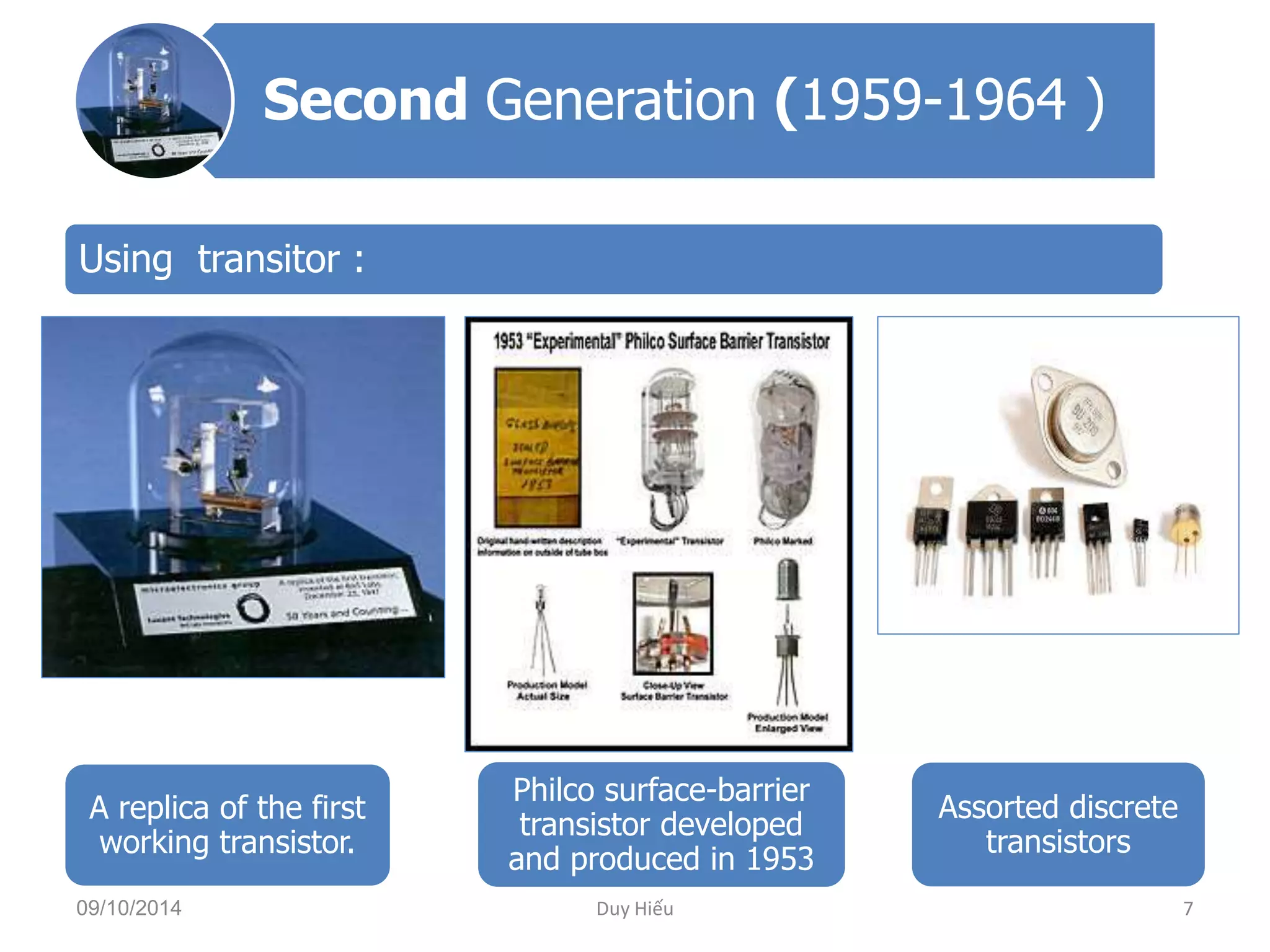 Second Generation (1959-1964 ) 
Using transitor : 
A replica of the first 
working transistor. 
Philco surface-barrier 
transistor developed 
and produced in 1953 
Assorted discrete 
transistors 
09/10/2014 Duy Hiếu 7 
 