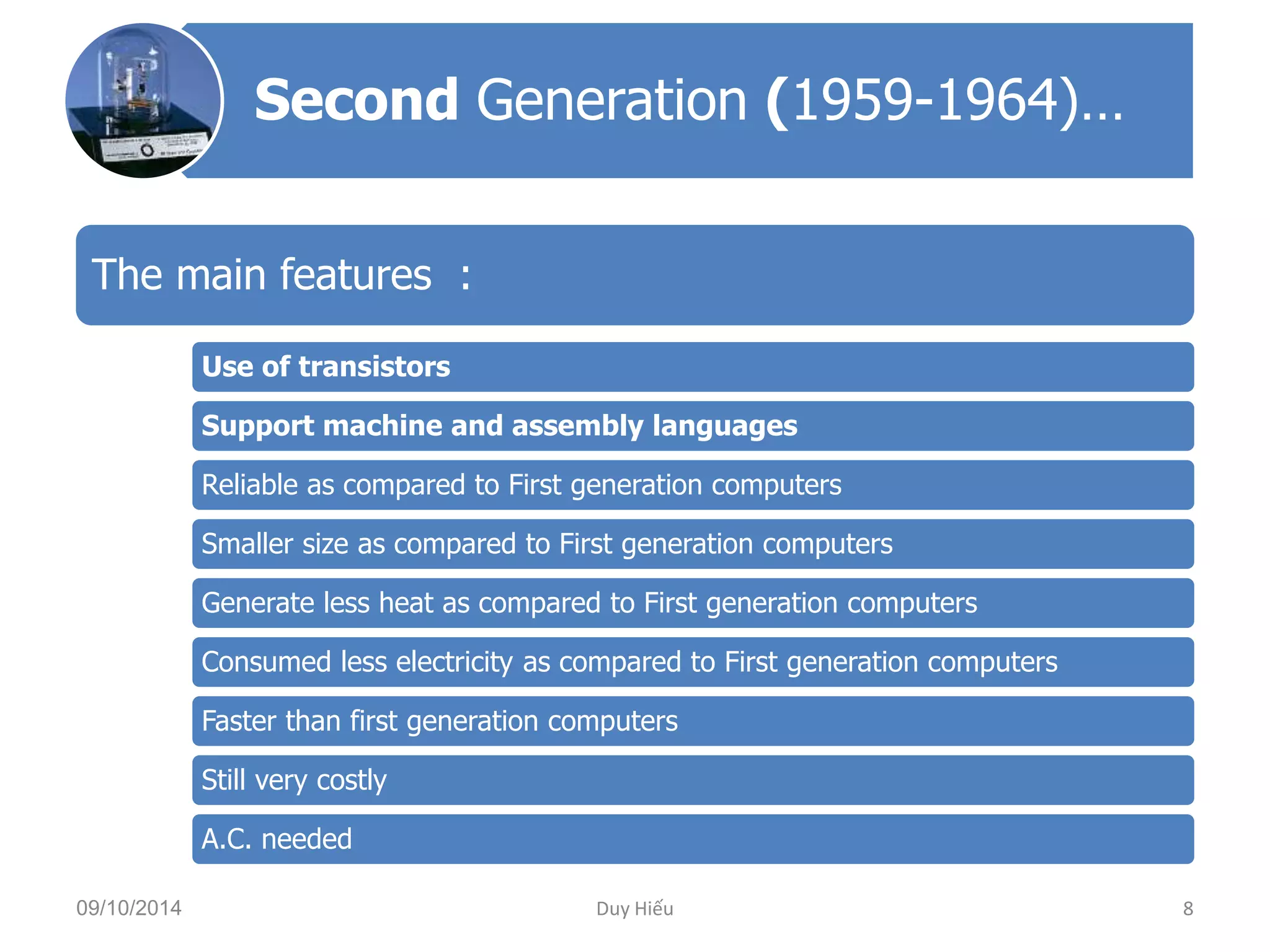 Second Generation (1959-1964)… 
The main features : 
Use of transistors 
Support machine and assembly languages 
Reliable as compared to First generation computers 
Smaller size as compared to First generation computers 
Generate less heat as compared to First generation computers 
Consumed less electricity as compared to First generation computers 
Faster than first generation computers 
Still very costly 
A.C. needed 
09/10/2014 Duy Hiếu 8 
 