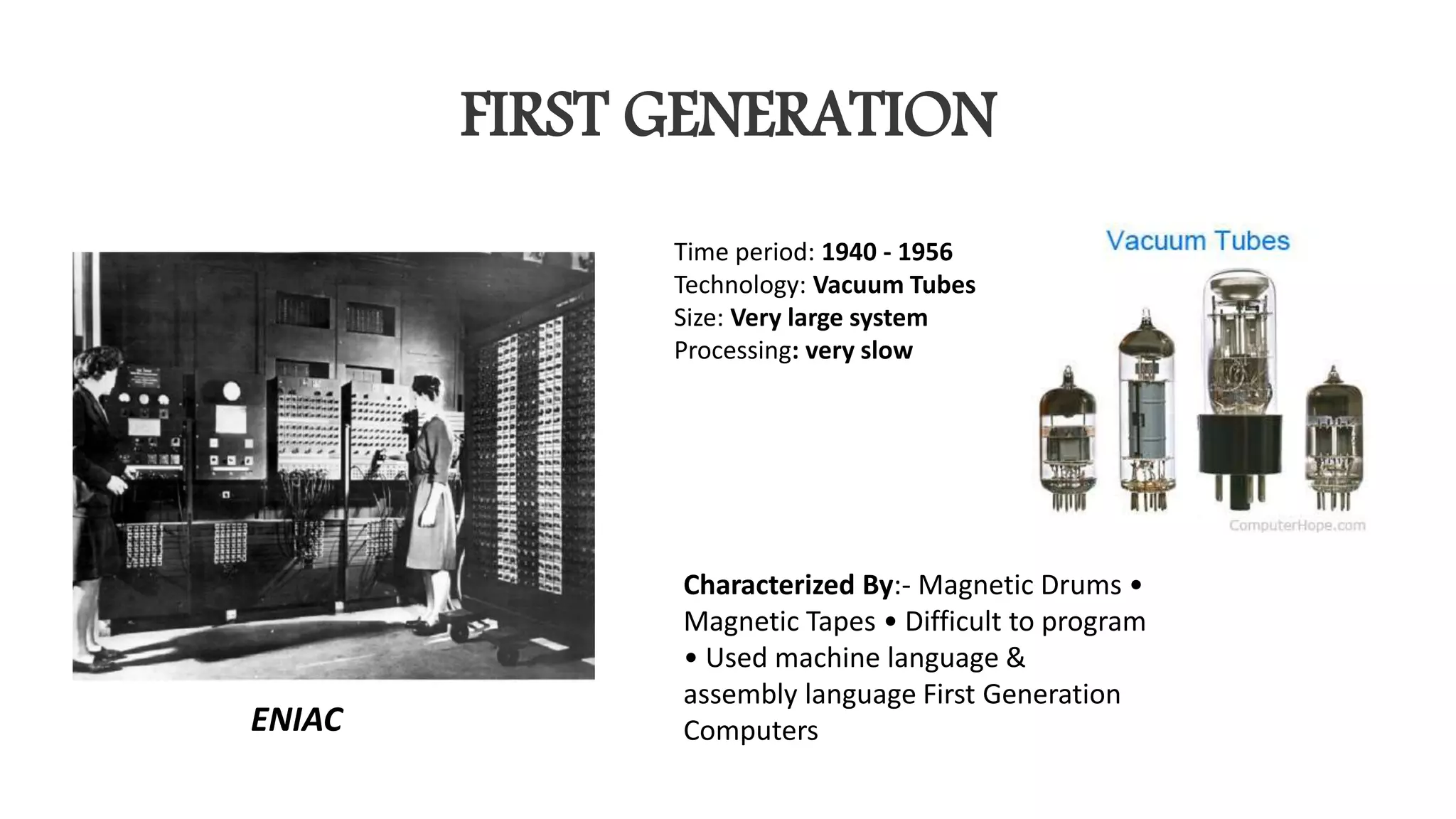 FIRST GENERATION
Time period: 1940 - 1956
Technology: Vacuum Tubes
Size: Very large system
Processing: very slow
Characterized By:- Magnetic Drums •
Magnetic Tapes • Difficult to program
• Used machine language &
assembly language First Generation
ComputersENIAC
 