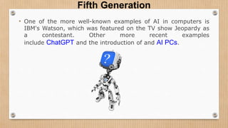 Fifth Generation
• One of the more well-known examples of AI in computers is
IBM's Watson, which was featured on the TV show Jeopardy as
a contestant. Other more recent examples
include ChatGPT and the introduction of and AI PCs.
 