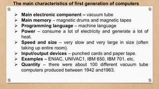 The main characteristics of first generation of computers
 Main electronic component – vacuum tube
 Main memory – magnetic drums and magnetic tapes
 Programming language – machine language
 Power – consume a lot of electricity and generate a lot of
heat.
 Speed and size – very slow and very large in size (often
taking up entire room).
 Input/output devices – punched cards and paper tape.
 Examples – ENIAC, UNIVAC1, IBM 650, IBM 701, etc.
 Quantity – there were about 100 different vacuum tube
computers produced between 1942 and1963.
 