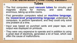 First Generation (1940-1956) Vacuum
Tubes
• The first computers used vacuum tubes for circuitry and
magnetic drums for memory, and were often
enormous, taking up entire rooms.
• First generation computers relied on machine language,
the lowest-level programming language understood by
computers, to perform operations, and they could only solve
one problem at a time.
• Input was based on punched cards and paper tape, and
output was displayed on printouts.
• They were very expensive to operate and in addition to using
a great deal of electricity, generated a lot of heat, which was
often the cause of malfunctions.
 