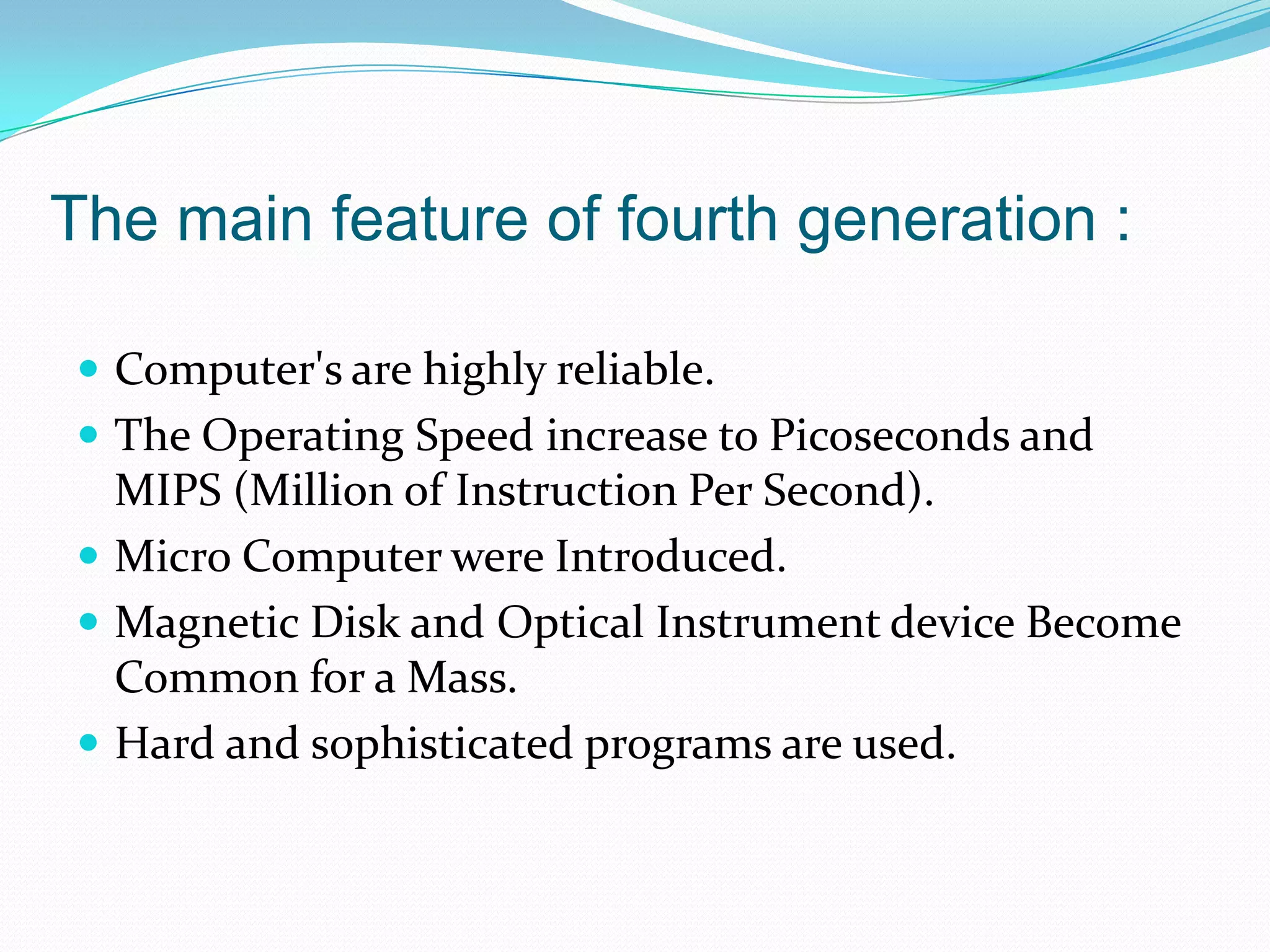 The main feature of fourth generation :

 Computer's are highly reliable.
 The Operating Speed increase to Picoseconds and
  MIPS (Million of Instruction Per Second).
 Micro Computer were Introduced.
 Magnetic Disk and Optical Instrument device Become
  Common for a Mass.
 Hard and sophisticated programs are used.
 