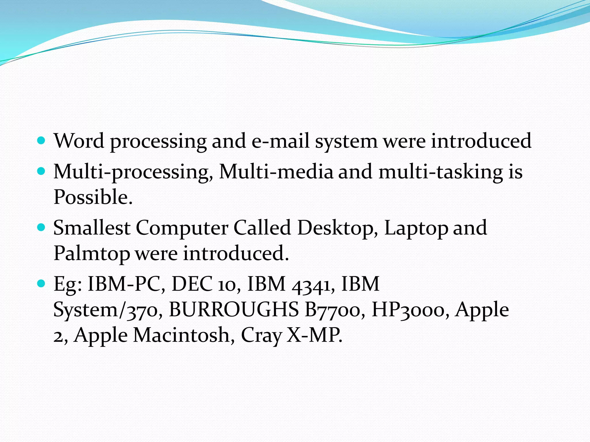  Word processing and e-mail system were introduced
 Multi-processing, Multi-media and multi-tasking is
  Possible.
 Smallest Computer Called Desktop, Laptop and
  Palmtop were introduced.
 Eg: IBM-PC, DEC 10, IBM 4341, IBM
  System/370, BURROUGHS B7700, HP3000, Apple
  2, Apple Macintosh, Cray X-MP.
 