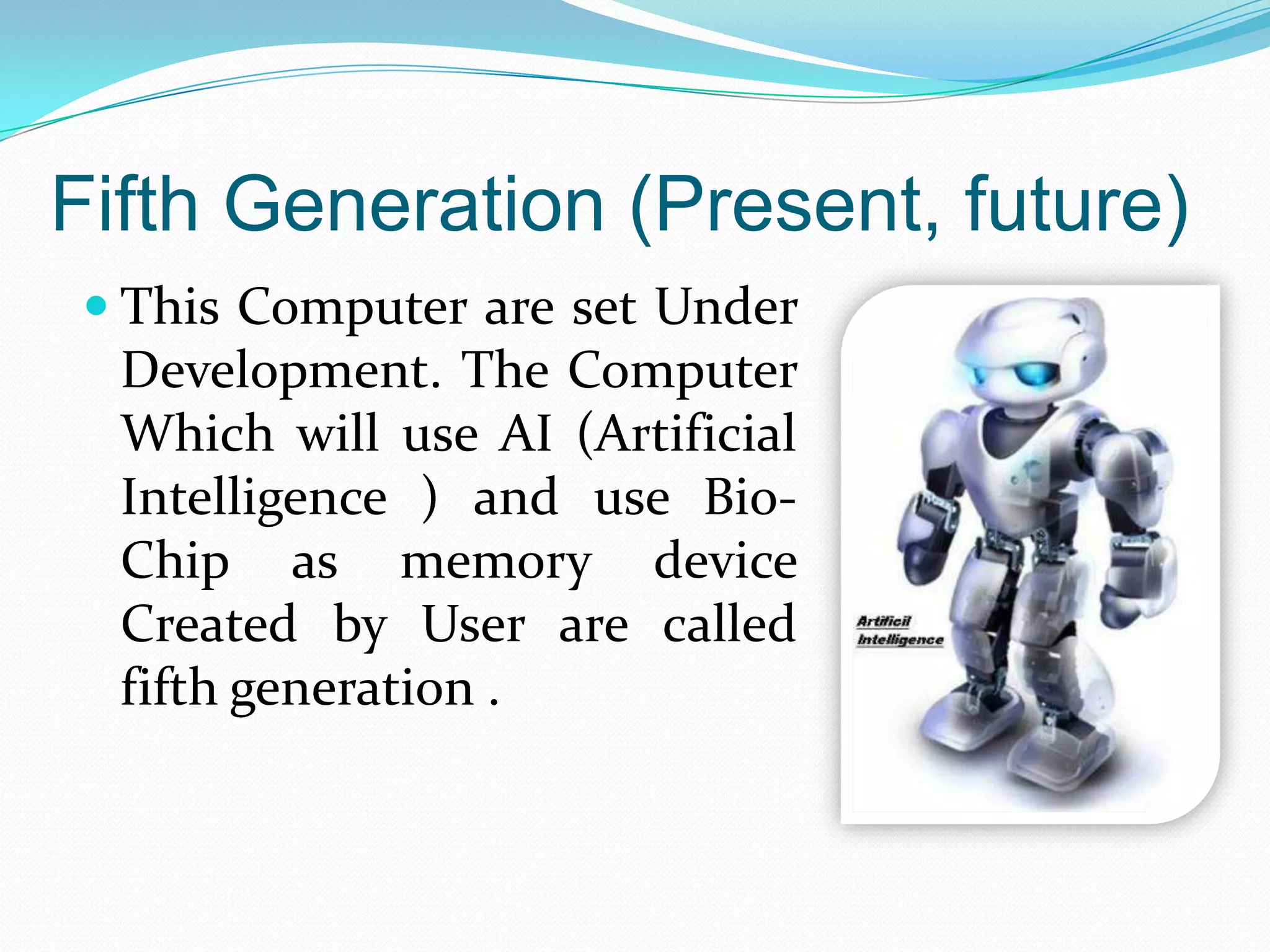 Fifth Generation (Present, future)
 This Computer are set Under
  Development. The Computer
  Which will use AI (Artificial
  Intelligence ) and use Bio-
  Chip as memory device
  Created by User are called
  fifth generation .
 