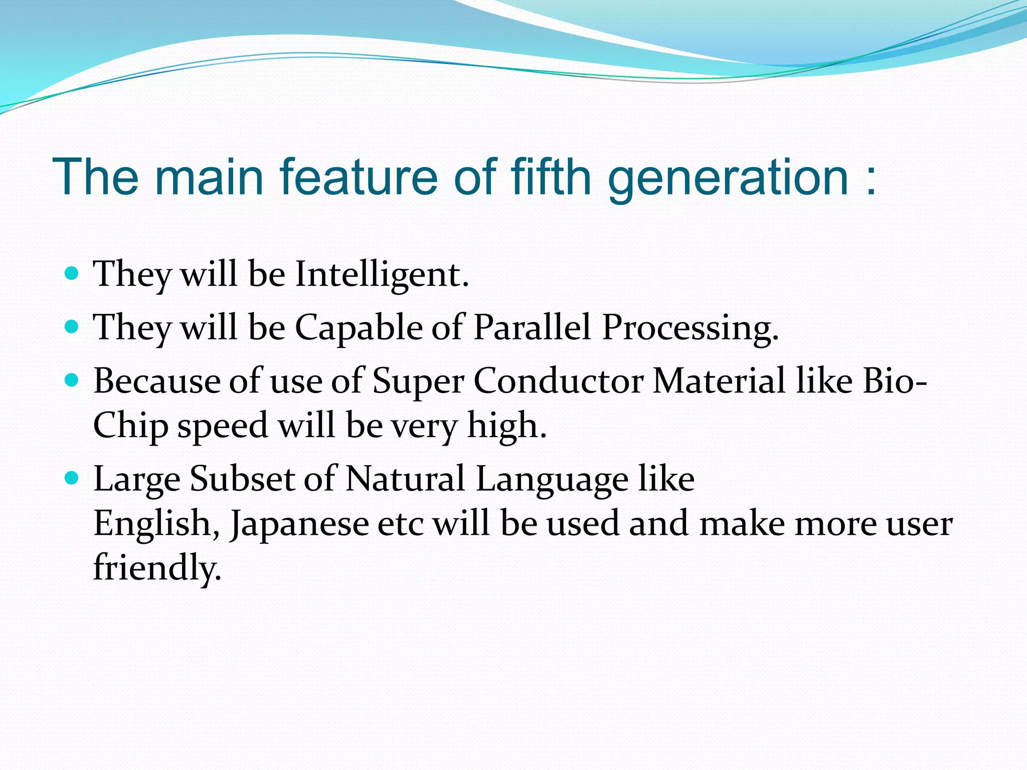 The main feature of fifth generation :
 They will be Intelligent.
 They will be Capable of Parallel Processing.
 Because of use of Super Conductor Material like Bio-
  Chip speed will be very high.
 Large Subset of Natural Language like
  English, Japanese etc will be used and make more user
  friendly.
 