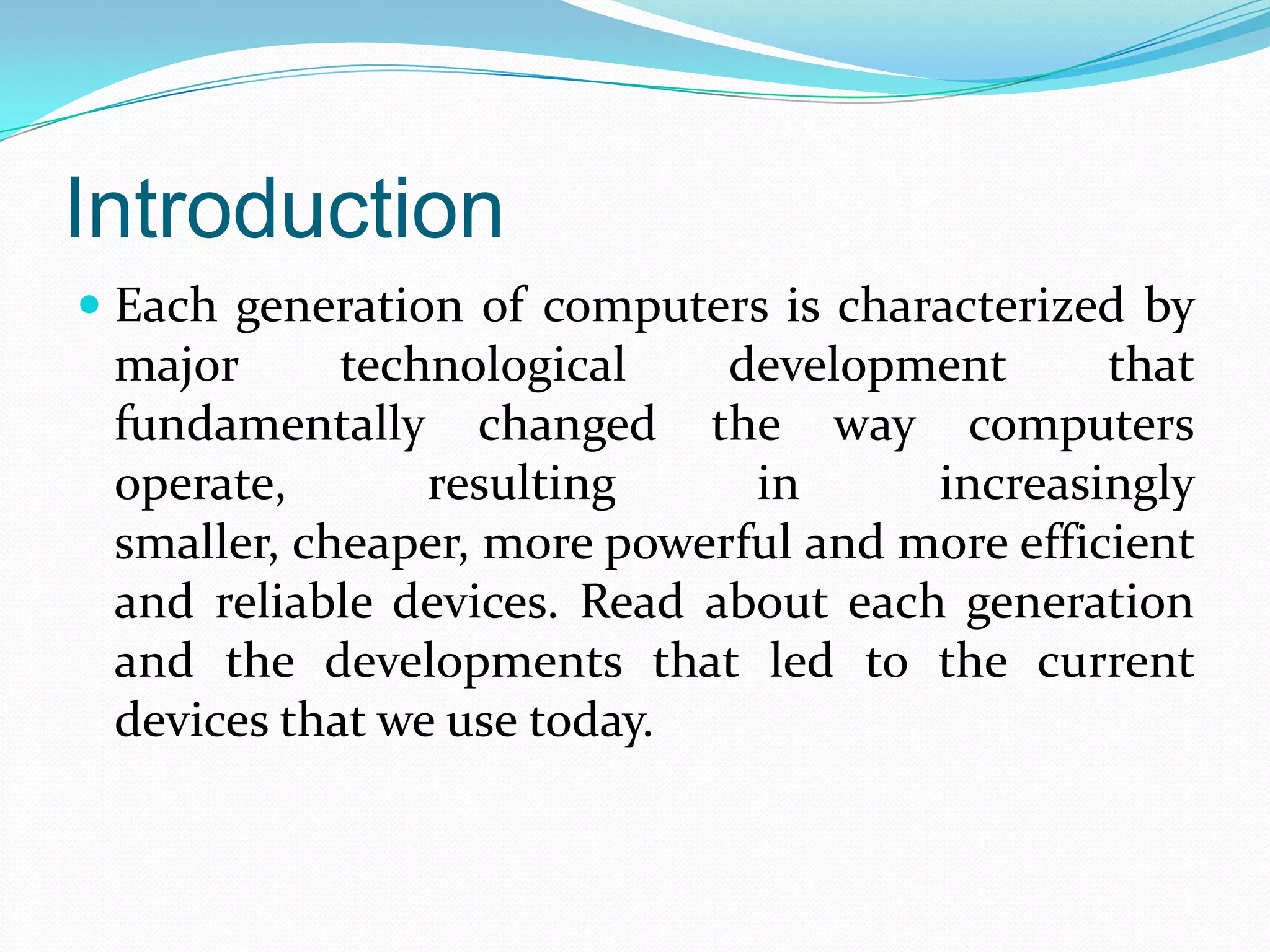 Introduction
 Each generation of computers is characterized by
  major    technological    development       that
  fundamentally changed the way computers
  operate,      resulting    in       increasingly
 smaller, cheaper, more powerful and more efficient
 and reliable devices. Read about each generation
 and the developments that led to the current
 devices that we use today.
 