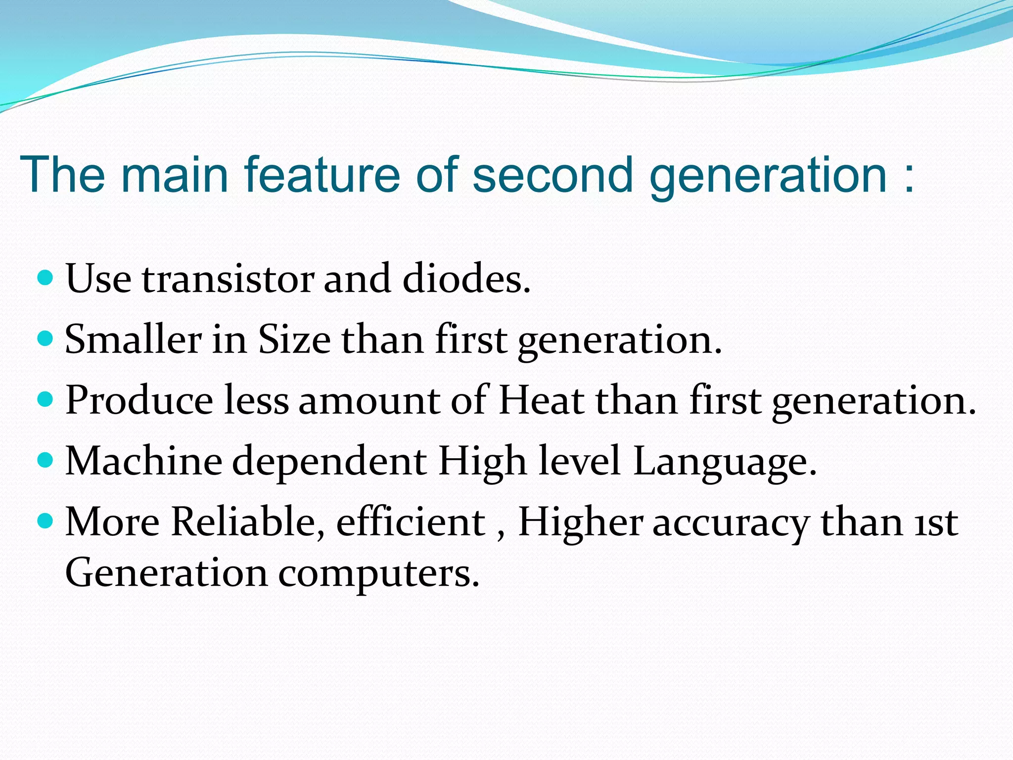The main feature of second generation :
 Use transistor and diodes.
 Smaller in Size than first generation.
 Produce less amount of Heat than first generation.
 Machine dependent High level Language.
 More Reliable, efficient , Higher accuracy than 1st
 Generation computers.
 