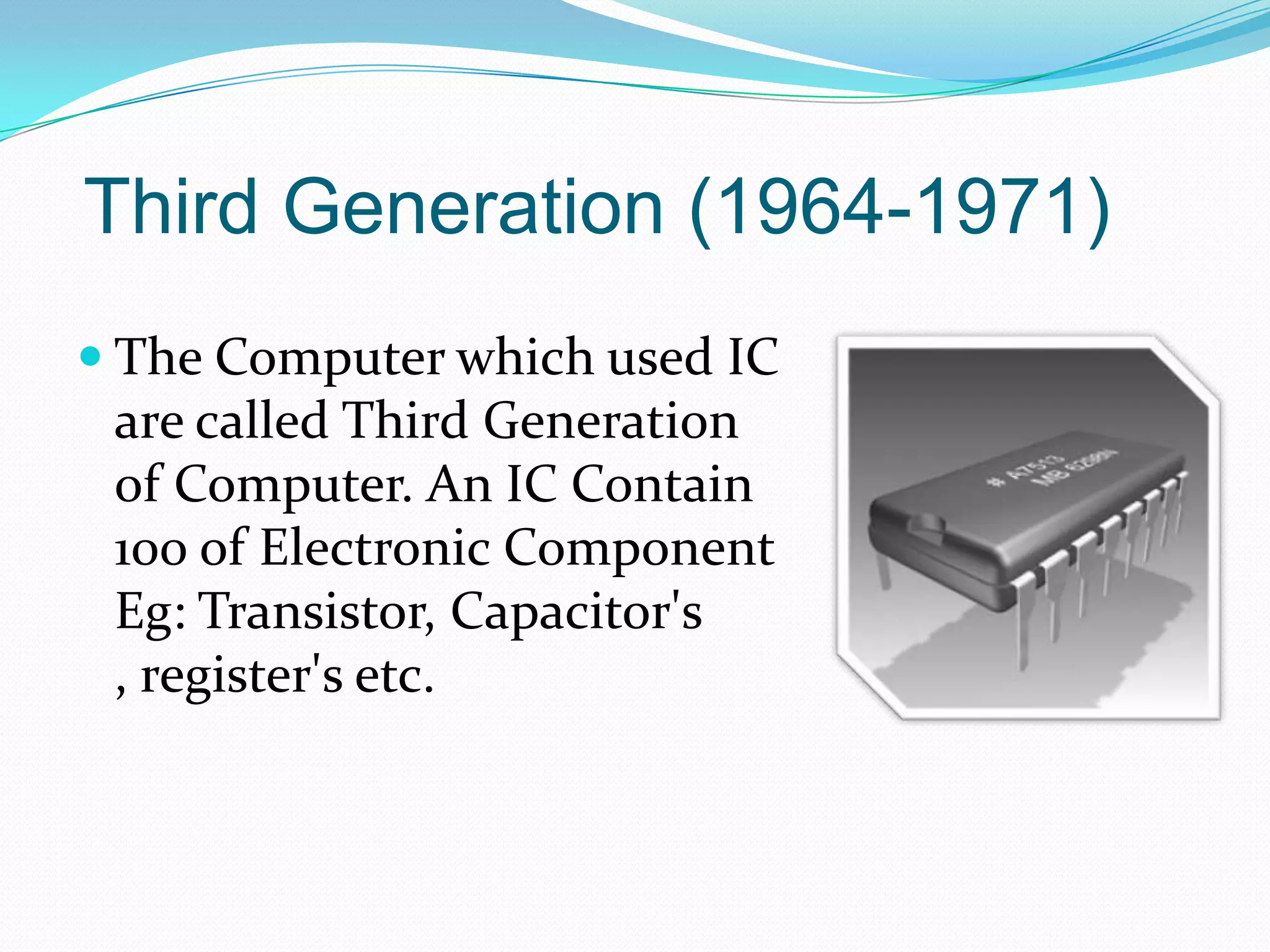 Third Generation (1964-1971)
 The Computer which used IC
  are called Third Generation
  of Computer. An IC Contain
  100 of Electronic Component
  Eg: Transistor, Capacitor's
  , register's etc.
 
