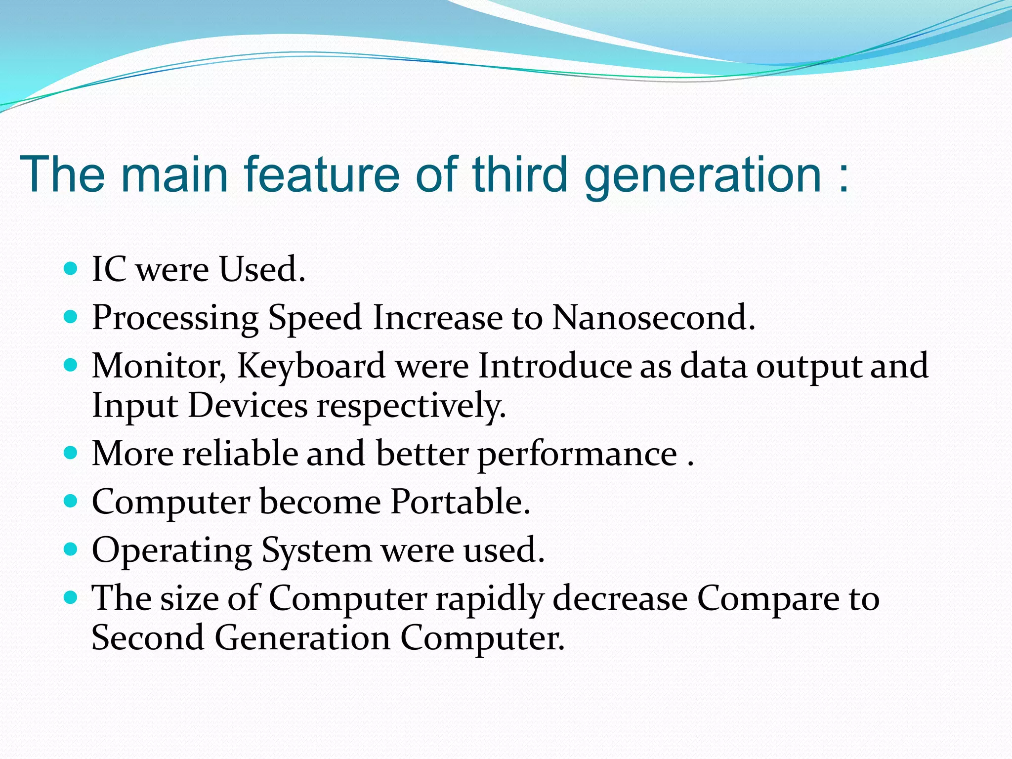 The main feature of third generation :
  IC were Used.
  Processing Speed Increase to Nanosecond.
  Monitor, Keyboard were Introduce as data output and
     Input Devices respectively.
    More reliable and better performance .
    Computer become Portable.
    Operating System were used.
    The size of Computer rapidly decrease Compare to
     Second Generation Computer.
 