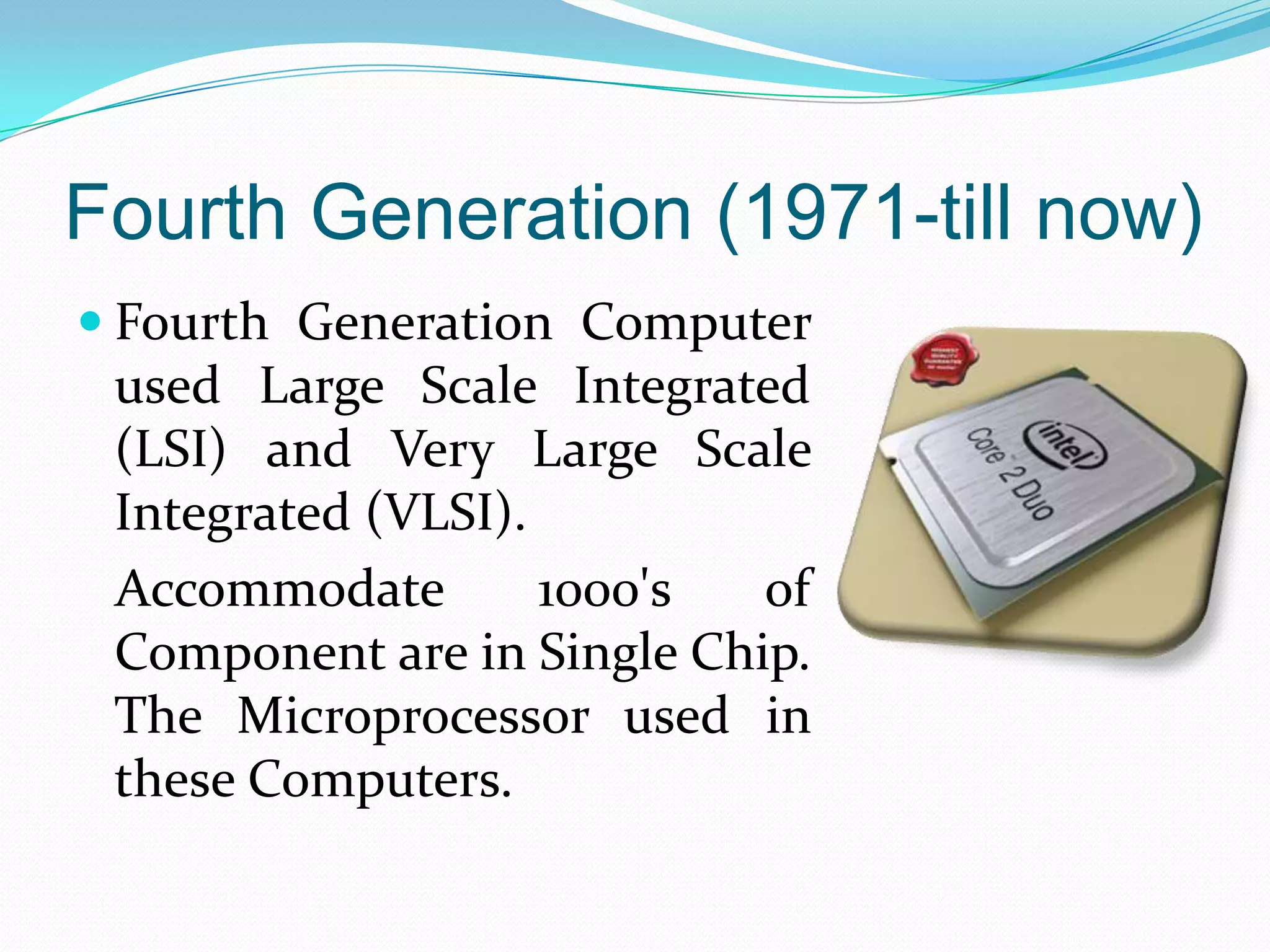 Fourth Generation (1971-till now)
 Fourth Generation Computer
 used Large Scale Integrated
 (LSI) and Very Large Scale
 Integrated (VLSI).
 Accommodate        1000's  of
 Component are in Single Chip.
 The Microprocessor used in
 these Computers.
 