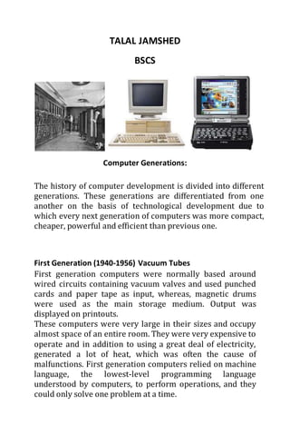 TALAL JAMSHED 
BSCS 
Computer Generations: 
The history of computer development is divided into different 
generations. These generations are differentiated from one 
another on the basis of technological development due to 
which every next generation of computers was more compact, 
cheaper, powerful and efficient than previous one. 
First Generation (1940-1956) Vacuum Tubes 
First generation computers were normally based around 
wired circuits containing vacuum valves and used punched 
cards and paper tape as input, whereas, magnetic drums 
were used as the main storage medium. Output was 
displayed on printouts. 
These computers were very large in their sizes and occupy 
almost space of an entire room. They were very expensive to 
operate and in addition to using a great deal of electricity, 
generated a lot of heat, which was often the cause of 
malfunctions. First generation computers relied on machine 
language, the lowest-level programming language 
understood by computers, to perform operations, and they 
could only solve one problem at a time. 
 