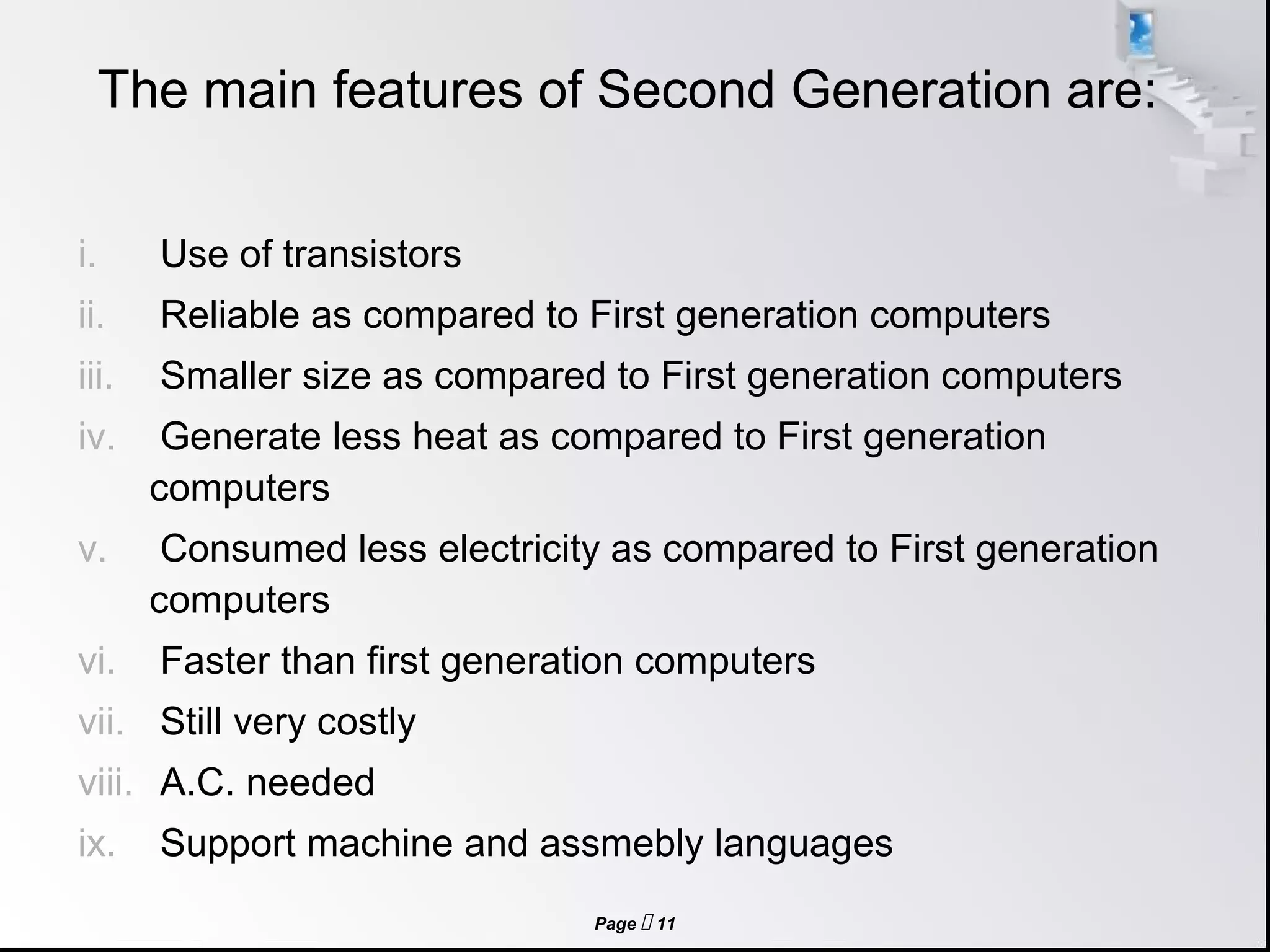 Page  11
The main features of Second Generation are:
i. Use of transistors
ii. Reliable as compared to First generation computers
iii. Smaller size as compared to First generation computers
iv. Generate less heat as compared to First generation
computers
v. Consumed less electricity as compared to First generation
computers
vi. Faster than first generation computers
vii. Still very costly
viii. A.C. needed
ix. Support machine and assmebly languages
 