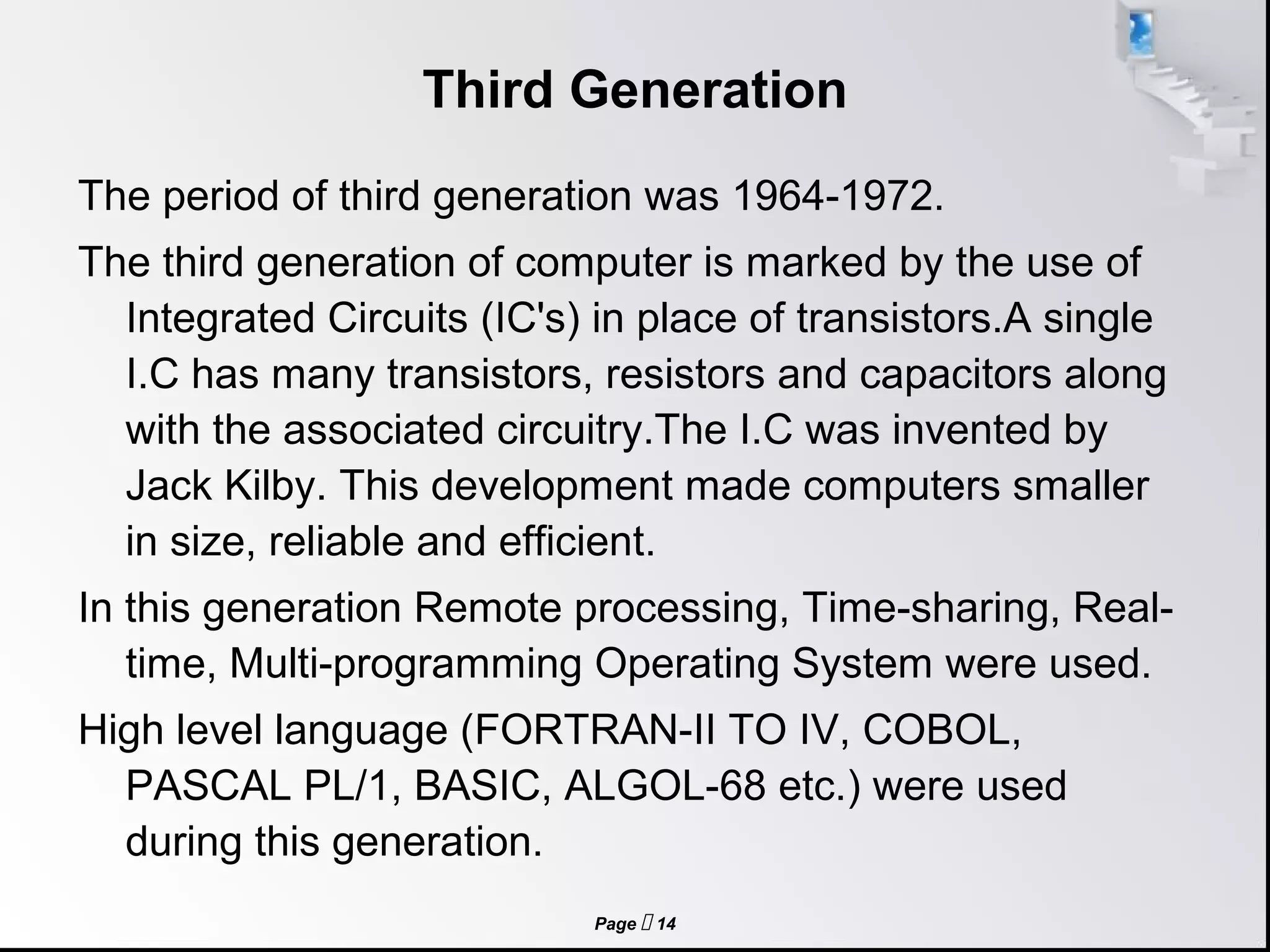 Page  14
Third Generation
The period of third generation was 1964-1972.
The third generation of computer is marked by the use of
Integrated Circuits (IC's) in place of transistors.A single
I.C has many transistors, resistors and capacitors along
with the associated circuitry.The I.C was invented by
Jack Kilby. This development made computers smaller
in size, reliable and efficient.
In this generation Remote processing, Time-sharing, Real-
time, Multi-programming Operating System were used.
High level language (FORTRAN-II TO IV, COBOL,
PASCAL PL/1, BASIC, ALGOL-68 etc.) were used
during this generation.
 
