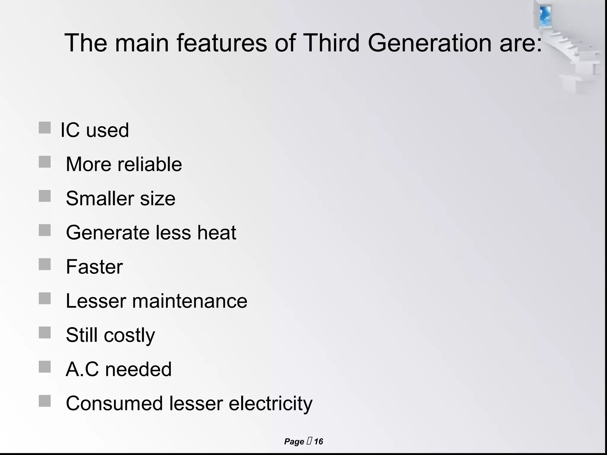 Page  16
The main features of Third Generation are:
 IC used
 More reliable
 Smaller size
 Generate less heat
 Faster
 Lesser maintenance
 Still costly
 A.C needed
 Consumed lesser electricity
 