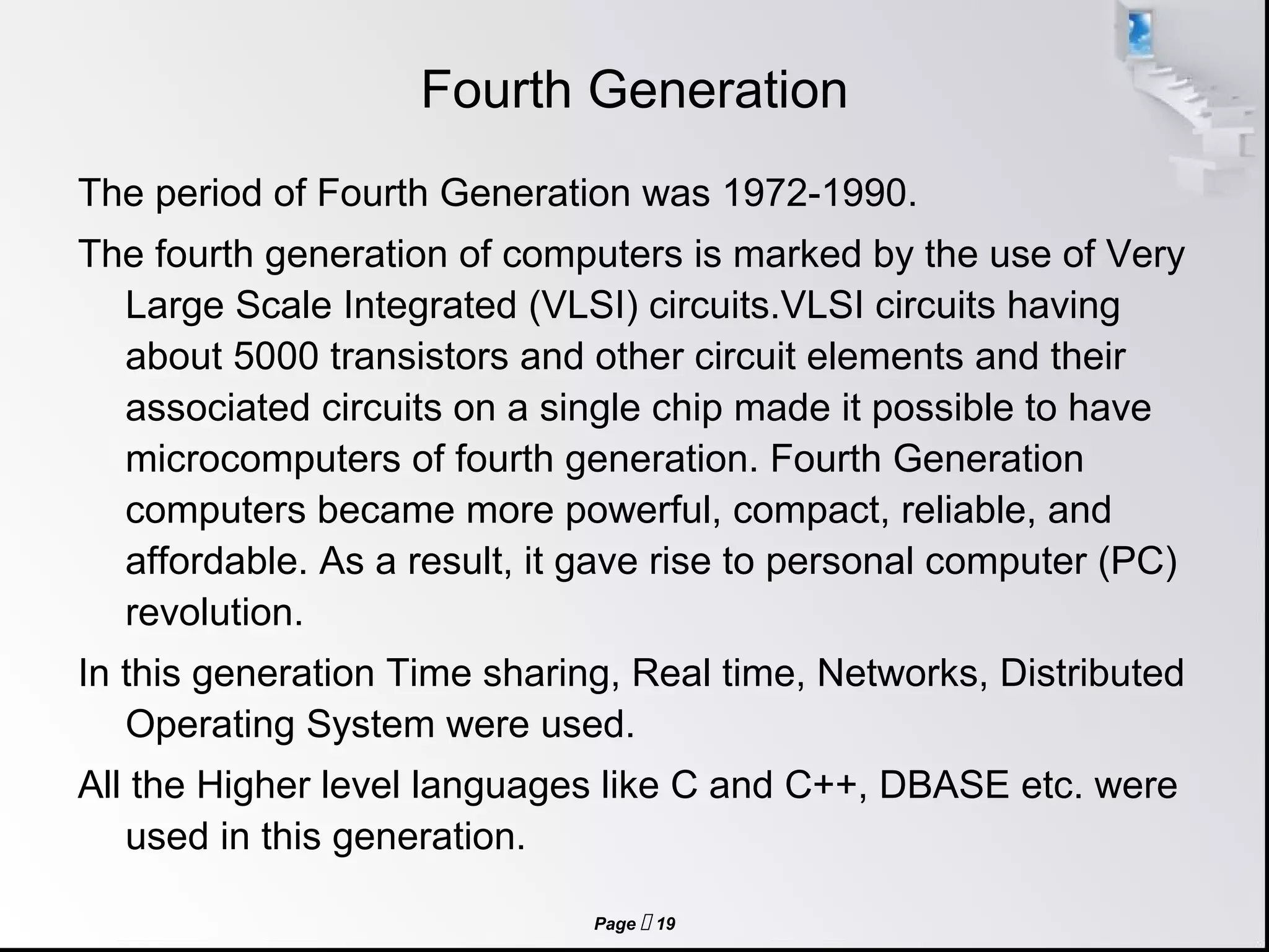 Page  19
Fourth Generation
The period of Fourth Generation was 1972-1990.
The fourth generation of computers is marked by the use of Very
Large Scale Integrated (VLSI) circuits.VLSI circuits having
about 5000 transistors and other circuit elements and their
associated circuits on a single chip made it possible to have
microcomputers of fourth generation. Fourth Generation
computers became more powerful, compact, reliable, and
affordable. As a result, it gave rise to personal computer (PC)
revolution.
In this generation Time sharing, Real time, Networks, Distributed
Operating System were used.
All the Higher level languages like C and C++, DBASE etc. were
used in this generation.
 